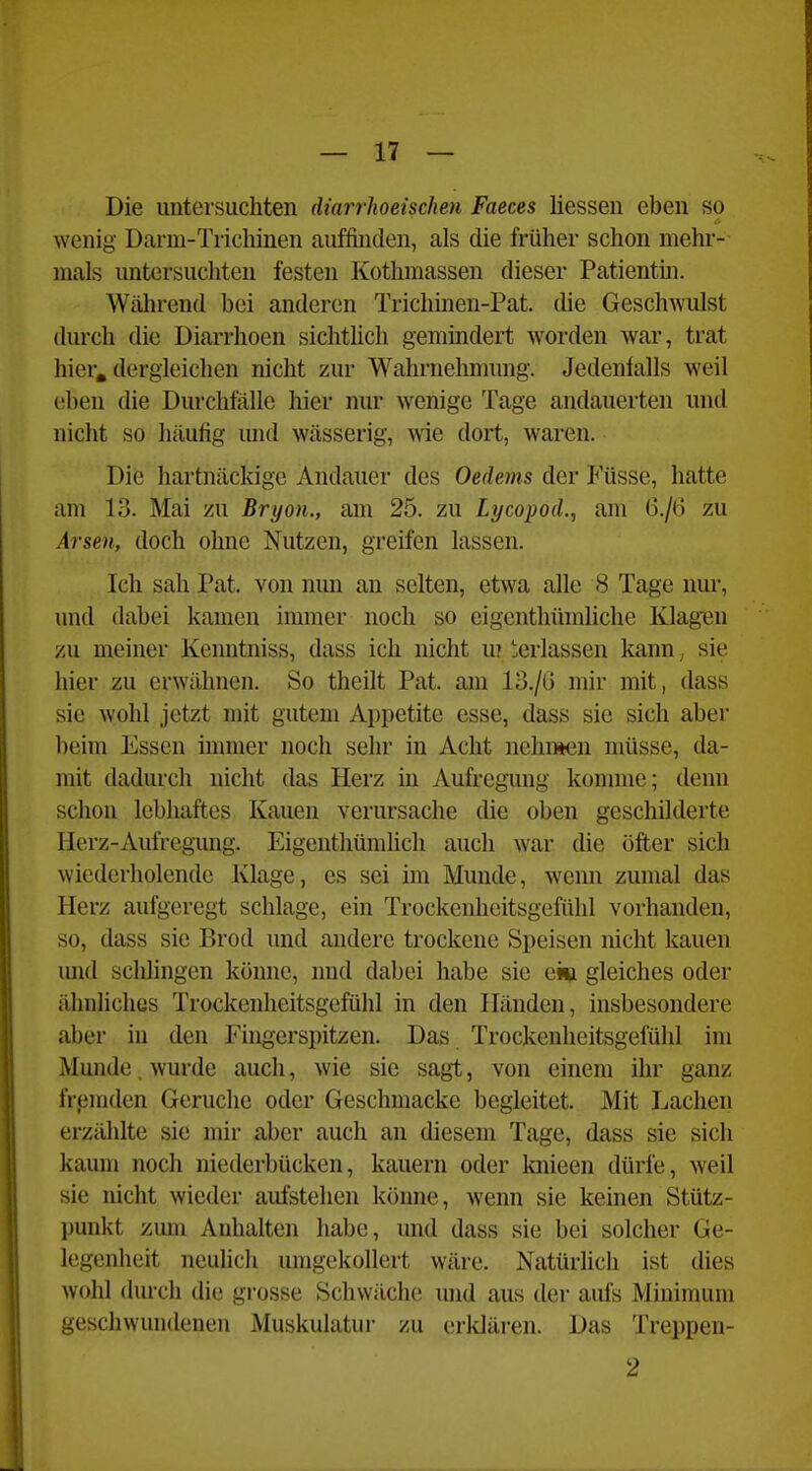 Die untersuchten diarrhoeisdien Faeces liesseu eben so wenig Darm-Trichinen auffinden, als die früher schon mehr- mals untersuchten festen Kothmassen dieser Patientm. Während bei anderen Tricliinen-Pat. die Geschwulst durch die Diarrhoen sichtlich gemindert worden war, trat hier, dergleichen nicht zur Wahrnehmung. Jedenlalls weil eben die Durchfälle hier nur wenige Tage andauerten und nicht so häufig und wässerig, wie dort, waren. Die hartnäckige Andauer des Oedems der Füsse, hatte am 13. Mai zu Bryon., am 25. zu Lycopod.^ am G./(j zu Arsen, doch ohne Nutzen, greifen lassen. Ich sah Pat. von nun an selten, etwa alle 8 Tage nur, und dabei kamen immer noch so eigenthümliche Klagien zu meiner Kenntniss, dass ich nicht u? Verlassen kann, sie hier zu erwähnen. So theilt Pat. am 13./6 mir mit, dass sie wohl jetzt mit gutem Appetite esse, dass sie sich aber beim Essen immer noch sehr in Acht nehiwen müsse, da- mit dadurch nicht das Herz in Aufregung komme; denn schon lebhaftes Kauen verursache die oben geschilderte Herz-Aufregung. Eigenthümhch auch war die öfter sich wiederholende Klage, es sei im Munde, wenn zumal das Herz aufgeregt schlage, ein Trockeuheitsgefühl vorhanden, so, dass sie Brod und andere trockene Speisen nicht kauen und sclilingen könne, und dabei habe sie am gleiches oder ähnliches Trockenheitsgefühl in den Händen, insbesondere aber in den Fingerspitzen. Das Trockenheitsgefülil im Munde. wurde auch, wie sie sagt, von einem ihr ganz frpmden Gerüche oder Geschmacke begleitet. Mit Lachen erzählte sie mir aber auch an diesem Tage, dass sie sich kaum noch niederbücken, kauern oder knieen dürfe, weil sie nicht wieder aufstehen könne, wenn sie keinen Stütz- punkt zum Anhalten habe, und dass sie bei solcher Ge- legenheit neulich umgekollert wäre. Natürlich ist dies wohl durch die grosse Schwäche und aus der aufs Minimum geschwundenen Muskulatui- zu erklären. Das Treppen- 2