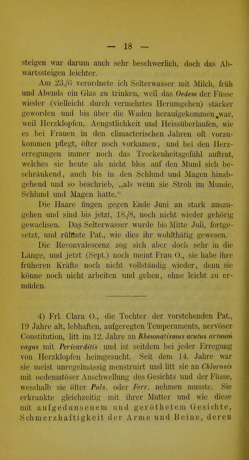 steigen war darum auch sehi- beschwerlich, doch das Ab- Avärtssteigeu leichter. Am 23./() verordnete ich Selterwasser mit Milch, früh und Abends ein Glas zu trinken, weil das Oedem der Füsse Avieder (vielleicht durch vermehrtes Herumgehen) stärker geworden und bis über die Waden heraufgekommen .war, weil Herzklopfen, Aengsthchkeit und Heissüberlaufen, wie es bei Frauen in den climacterischen Jahren oft vorzu- kommen pflegt, öfter noch vorkamen, und bei den Herz- erregungen immer noch das Trockenheitsgefühl auftrat, welches sie heute als nicht blos auf den Mund sich be- schränkend, auch bis in den Schlund und Magen hinab- gehend und so beschrieb, „als wenn sie Stroh im Munde, Schlund und Magen hätte. Die Haare fingen gegen Ende Juni an stark auszu- gehen und sind bis jetzt, 18./8, noch nicht wieder gehörig gewachsen. Das Selterwasser wurde bis Mitte Juli, fortge- setzt, und rülflnte Pat., wie dies iln- wolüthätig gewesen. Die Reconvalescenz zog sich aber doch sein- in die Länge, und jetzt (Sept.) noch meint Frau 0., sie habe ihre früheren Kräfte noch nicht vollständig wieder, denn sie könne noch nicht arbeiten und gehen, ohne leicht zu er- müden. 4) Frl. Clara 0., die Tochter der vorstehenden Pat., 19 Jahre alt, lebhaften, aufgeregten Temperaments, nervöser Constitution, litt im 12. Jahre an Rheumalismus acutus artuum vagus mit Pericardilis und ist seitdem bei jeder Erregung von Herzklopfen heimgesucht. Seit dem 14. Jahre war sie meist unregelmässig menstruirt und litt sie an Cldorosis mit oedematöser Anschwellung des Gesichts imd der Füsse, wesshalb sie öfter Puls, oder Ferr. nehmen musste. Sie erkrankte gleichzeitig mit ihrer Mutter und wie diese mit aufgedunsenem und geröthetem Gesichte, Schmerzhaftigkeit der Arme und Beine, deren