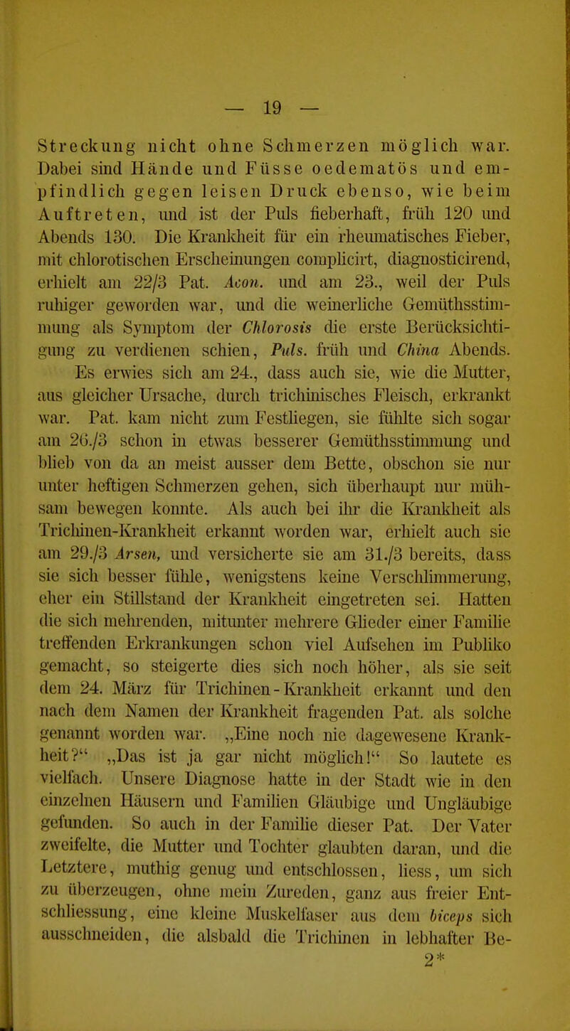 Streckung nicht ohne Schmerzen möglich war. Dabei sind Hände und Füsse oedematüs und em- pfindlich gegen leisen Druck ebenso, wie beim Auftreten, und ist der Pids fieberhaft, früh 120 und Abends 130. Die Krankheit für ein rheumatisches Fieber, mit chlorotisclien Erscheinungen complicirt, diagnosticirend, erhielt am 22/3 Pat. Acou. und am 23., weil der Puls ruhiger geworden war, und die weinerliche Gemüthsstim- numg als Symptom der Chlorosis die erste Berücksichti- gung zu verdienen schien, Puls, früh und Chijia Abends. Es erwies sich am 24., dass auch sie, wie die Mutter, aus gleicher Ursache, durch trichmisches Fleisch, erkrankt war. Pat. kam nicht zum Festliegen, sie füMte sich sogar am 2G./3 schon in etwas besserer Gemüthsstinnnmig und blieb von da an meist ausser dem Bette, obschon sie nur unter heftigen Schmerzen gehen, sich überhaupt nur müh- sam bewegen konnte. Als auch bei ihr die Krankheit als Triclüneu-Krankheit erkannt worden war, erhielt auch sie am 29./3 Arsen, und versicherte sie am 31./3 bereits, dass sie sich besser fülile, wenigstens keine Verschlimmerung, eher ein Stillstand der Krankheit eingetreten sei. Hatten die sich mehrenden, mitunter mehrere Gheder emer Familie treffenden Erkrankungen schon viel Aufsehen im Publiko gemacht, so steigerte dies sich noch höher, als sie seit dem 24. März füi' Trichmen - Krankheit erkannt und den nach dem Namen der lü-ankheit fragenden Pat. als solche genannt worden war. „Eine noch nie dagewesene Krank- heit? „Das ist ja gar nicht möglich! So lautete es vielfach. Unsere Diagnose hatte in der Stadt wie in den einzelnen Häusern und Familien Gläubige und Ungläubige gefunden. So auch in der Familie dieser Pat. Der Vater zweifelte, die Mutter und Tochter glaubten daran, und die Letztere, muthig genug und entschlossen, liess, um sich zu überzeugen, ohne juein Zureden, ganz aus freier Ent- schliessung, ehie kleine Muskelläser aus dem biceps sich ausschneiden, die alsbald die Trichinen in lebhafter Be- 2*