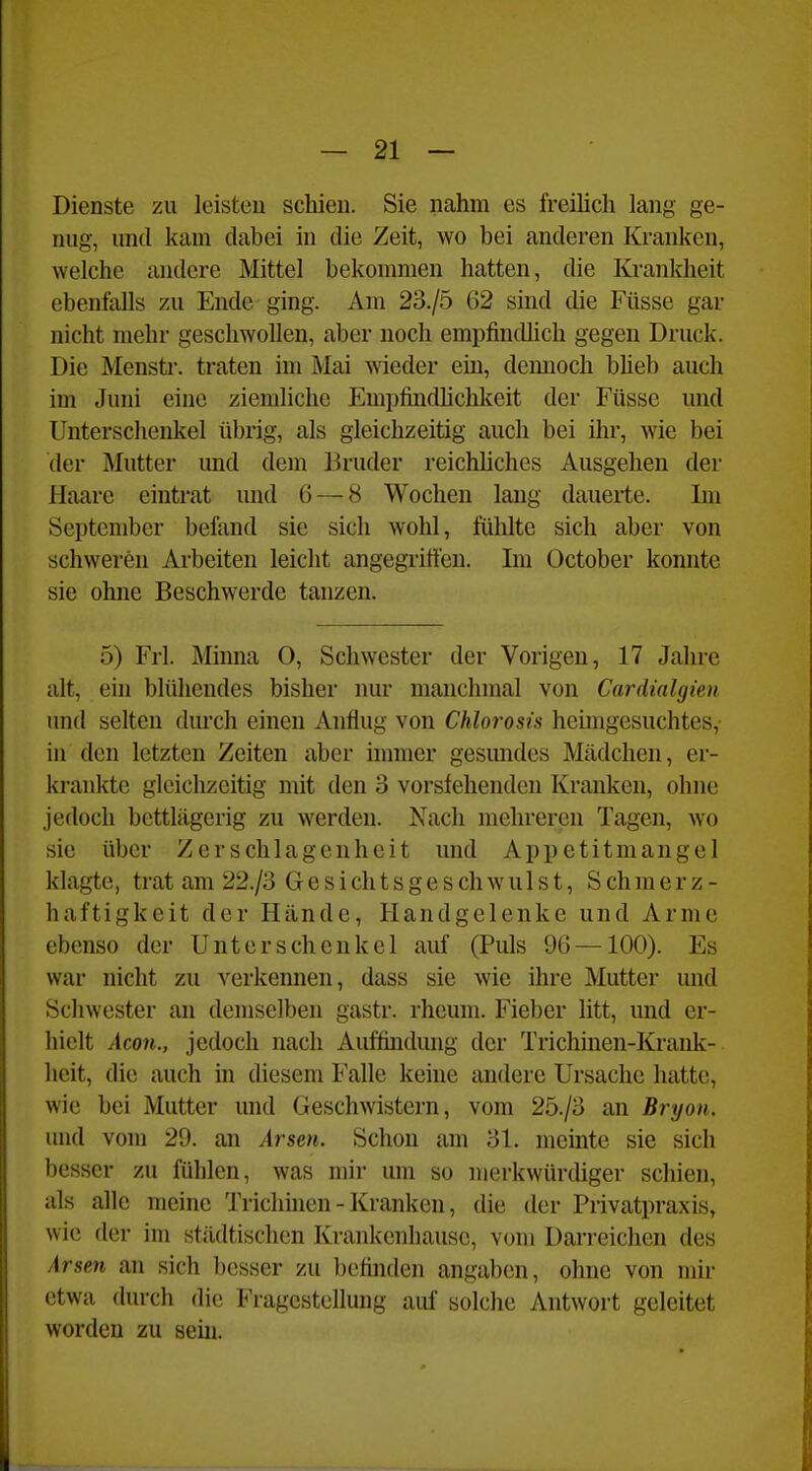 Dienste zu leisten schien. Sie nahm es freilich lang ge- nug, und kam dabei in die Zeit, wo bei anderen Krauken, welche andere Mittel bekommen hatten, die Ki-ankheit ebenfalls zu Ende ging. Am 23./5 62 sind die Füsse gar nicht mehr geschwollen, aber noch empfindlich gegen Druck. Die Mensti'. traten im j\Iai wieder ein, dcmioch bheb auch im Juni eine ziemliche Empfindhchkeit der Füsse und Unterschenkel übrig, als gleichzeitig auch bei ihr, wie bei der Mutter und dem Bruder reichliches Ausgehen der Haare eintrat und 6 — 8 Wochen lang dauerte. Im September befand sie sich wohl, fühlte sich aber von schweren Arbeiten leicht angegriffen. Im October konnte sie ohne Beschwerde tanzen. 5) Frl. Minna 0, Schwester der Vorigen, 17 Jahre alt, ein blühendes bisher nur manchmal von Cardialgien und selten dmxh einen Anflug von Chlorosis heimgesuchtes, in den letzten Zeiten aber immer gesundes Mädchen, er- krankte gleichzeitig mit den 3 vorsfehenden Kranken, ohne jedoch bettlägerig zu werden. Nach mehreren Tagen, wo sie über Zerschlagenheit und Appetitmangel klagte, trat am 22./3 G e s i ch t s g e s ch w u 1 s t, S ch m e r z - haftigkeit der Hände, Handgelenke und Arme ebenso der Unterschenkel auf (Puls 96 —100). Es war nicht zu verkennen, dass sie wie ihre Mutter und Schwester an demselben gastr. rheum. Fieber litt, und er- hielt Acon., jedoch nach Auffindung der Trichinen-Krank- heit, die auch in diesem Falle keine andere Ursache hatte, wie bei Mutter und Geschwistern, vom 25./3 an Bryon. und vom 29. an Arsen. Schon am 31. meinte sie sich besser zu fühlen, was mir um so merkwürdiger schien, als alle meine Trichhien - Kranken, die der Privatpraxis, wie der im städtischen Krankenhause, vom Darreichen des Arsen an sich besser zu befinden angaben, ohne von mir etwa durch die Fragestellung auf solche Antwort geleitet worden zu sein.