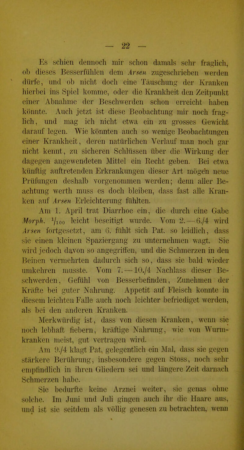 Es schien dennoch mir schon damals sehr fraglicli, ob dieses Besserfühlen dem .4r,seH zugeschrieben werden dürfe, und ob nicht doch eine Täuschung der Kranken hierbei ins Spiel komme, oder die Krankheit den Zeitpunkt einer Abnahme der Beschwerden schon erreicht haben könnte. Auch jetzt ist diese Beobachtung mir noch frag- hch, und mag ich nicht etwa ein zu grosses Gewicht daraul' legen. Wie könnten auch so wenige Beobachtungen einer Krankheit, deren natürlichen Verlauf man noch gar nicht kennt, zu sicheren Schlüssen über die Wirkung der dagegen angewendeten Mittel ein Recht geben. Bei etwa künftig auftretenden Erkrankungen dieser Art mögen neue Prüfungen deshalb vorgenommen werden; denn aller Be- achtung Werth muss es doch bleiben, dass fast alle Kran- ken auf Arsen Erleichterung fühlten. Am 1. April trat Diarrhoe ein, die durch eine Gabe Morph. 7ioo leicht beseitigt wurde. Vom 2. — 6./4 wird Arsen fortgesetzt, am 6. fühlt sich Fat. so leidlich, dass sie einen kleinen Spaziergang zu unternehmen wagt. Sie wird jedoch davon so angegriffen, und die Schmerzen in den Beinen vermehrten dadurch sich so, dass sie bald wieder umkehren musste. Vom 7. —10./4 Nachlass dieser Be- schwerden, Gefühl von Besserbefinden, Zunehmen der Kräfte bei guter Nahrung. Appetit auf Fleisch konnte in diesem leichten Falle auch noch leichter befriediget werden, als bei den anderen Kranken. Merkwürdig ist, dass von diesen Kranken, wenn sie noch lebhaft fiebern, kräftige Nahrung, wie von Wurm- kranken meist, gut vertragen wird. Am l)./4 klagt Fat. gelegentlich ein Mal, dass sie gegen stärkere Berührung, insbesondere gegen Stoss, noch sehr empfindlich in ihren Gliedern sei und längere Zeit darnach Schmerzen habe. Sie bedurfte keine Arznei weiter, sie genas ohne solche. Im Jiun und Juli gingen auch ihr die Haare aus, und ist sie seitdem als völhg genesen zu betrachten, wenn