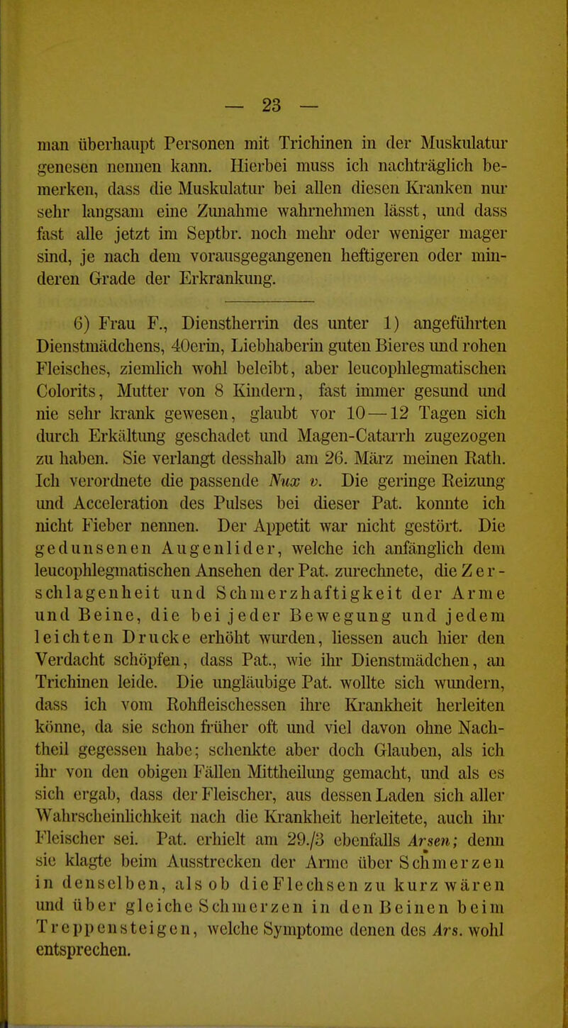 man überhaupt Personen mit Trichinen in der Muskulatur genesen nennen kann. Hierbei muss ich nachträgUch be- merken, class die Muskulatur bei allen diesen Kranken nm- sehr langsam eine Zmiahme wahrnehmen lässt, und dass fast alle jetzt im Septbr. noch mehr oder weniger mager sind, je nach dem vorausgegangenen heftigeren oder min- deren Grade der Erkrankung. 6) Frau F., Dienstherrin des unter 1) angeftihrten Dienstmädchens, 40erm, Liebhaberin guten Bieres imd rohen Fleisches, ziemlich wohl beleibt, aber leucophlegmatischen Colorits, Mutter von 8 Kindern, fast immer gesund und nie sehr krank gewesen, glaubt vor 10 —12 Tagen sich durch Erkältung geschadet und Magen-Catarrh zugezogen zu haben. Sie verlangt desshalb am 26. März meinen Rath. Ich verordnete die passende Nux v. Die geringe Reizung imd Acceleration des Pulses bei dieser Pat. konnte ich nicht Fieber nennen. Der Appetit Avar nicht gestört. Die gedunsenen Augenlider, welche ich anfänglich dem leucophlegmatischen Ansehen der Pat. zurechnete, die Z e r - schlagenheit und Schmerzhaftigkeit der Arme und Beine, die bei jeder Bewegung und jedem leichten Drucke erhöht wurden, Hessen auch hier den Verdacht schöpfen, dass Pat., wie ihr Dienstmädchen, an Trichinen leide. Die ungläubige Pat. wollte sich wundern, dass ich vom Rohfleischessen ihre Krankheit herleiten könne, da sie schon früher oft und viel davon ohne Nach- theil gegessen habe; schenkte aber doch Glauben, als ich ihr von den obigen Fällen Mittheilung gemacht, und als es sich ergab, dass der Fleischer, aus dessen Laden sich aller Wahrscheinhchkeit nach die Krankheit herleitete, auch ihr Fleischer sei. Pat. erhielt am 29./3 ebenfalls Arsen; denn sie klagte beim Ausstrecken der Arme über Schmerzen in denselben, als ob die Flechsen zu kurz wären und über gleiche Schmerzen in den Beinen beim Treppensteigen, welche Symptome denen des Ars. wohl entsprechen.