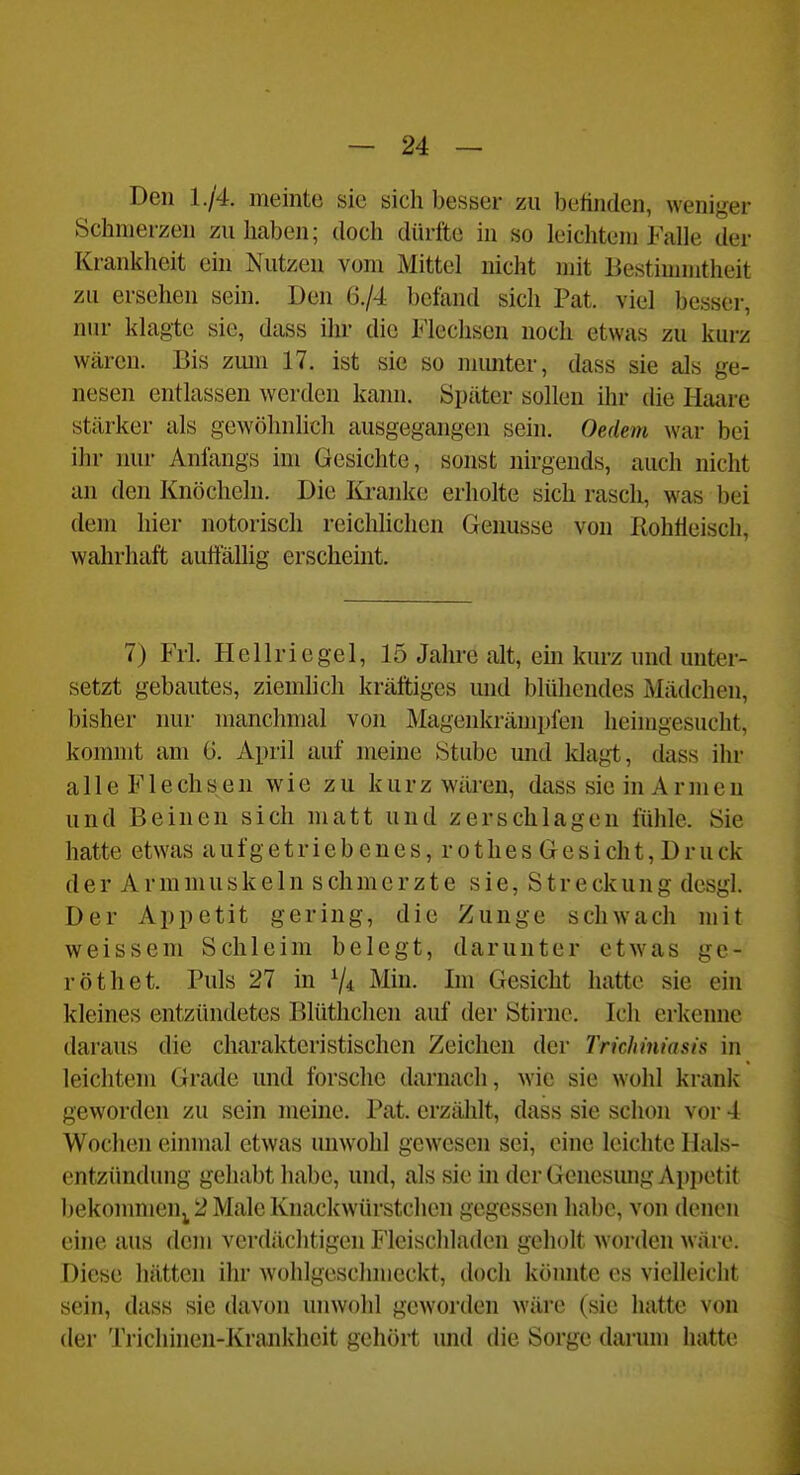 Den 1./4. meinte sie sich besser zu belinden, weniger Schmerzen zuhaben; doch dürfte in so leichtem Falle der Krankheit ein Nutzen vom Mittel nicht mit Bestimmtheit zu ersehen sein. Den 6./4 befand sich Pat. viel besser, nur klagte sie, dass ihr die L'lechsen noch etwas zu kurz wären. Bis zmn 17. ist sie so mimter, dass sie als ge- nesen entlassen werden kann. Später sollen ihr die Haare stärker als gewöhnlich ausgegangen sein. Oedem war bei ihr nur Anfangs im Gesichte, sonst nirgends, auch nicht an den Knöcheln. Die lü-anke erholte sich rasch, was bei dem hier notorisch reichhchcn Genüsse von Rohtleisch, wahrhaft autfällig erschemt. 7) Frl. Hellriegel, 15 Jahre alt, em kurz und unter- setzt gebautes, ziemlich kräftiges und blühendes Mädchen, bisher nur manchmal von Magenkrämpfen heimgesucht, konnnt am ö. April auf meine Stube mid Idagt, dass ihr alle Flechsen wie zu kurz wären, dass sie in Armen und Beinen sich matt und zerschlagen fühle. Sie hatte etwas aufgetriebenes, rothes Gesicht, Druck der Armmuskeln schmerzte sie, Streckung desgl. Der Appetit gering, die Zunge schwach mit weissem Schleim belegt, darunter etwas gc- röthet. Puls 27 in Min. Im Gesicht hatte sie ein kleines entzündetes Blüthchen auf der Stirnc. Ich erkenne daraus die charakteristischen Zeichen der Trichiniasis in leichtem Grade und forsche darnach, wie sie wohl krank geworden zu sein meine. Pat. erzählt, dass sie schon vor 4 Wochen einmal etwas unwohl gewesen sei, eine leichte llals- entzünchmg gehabt habe, und, als sie in der Genesimg Appetit bekommen^ 2 Male Knackwürstchen gegessen habe, von denen eine aus dem verdächtigen I'leischladen geholt w orden wäre. Diese hätten ihr Avohlgeschmcckt, doch könnte es vielleicht sein, dass sie davon unwohl geworden wäre (sie hatte von der Trichinen-Krankheit gehört imd die Sorge darum hatte