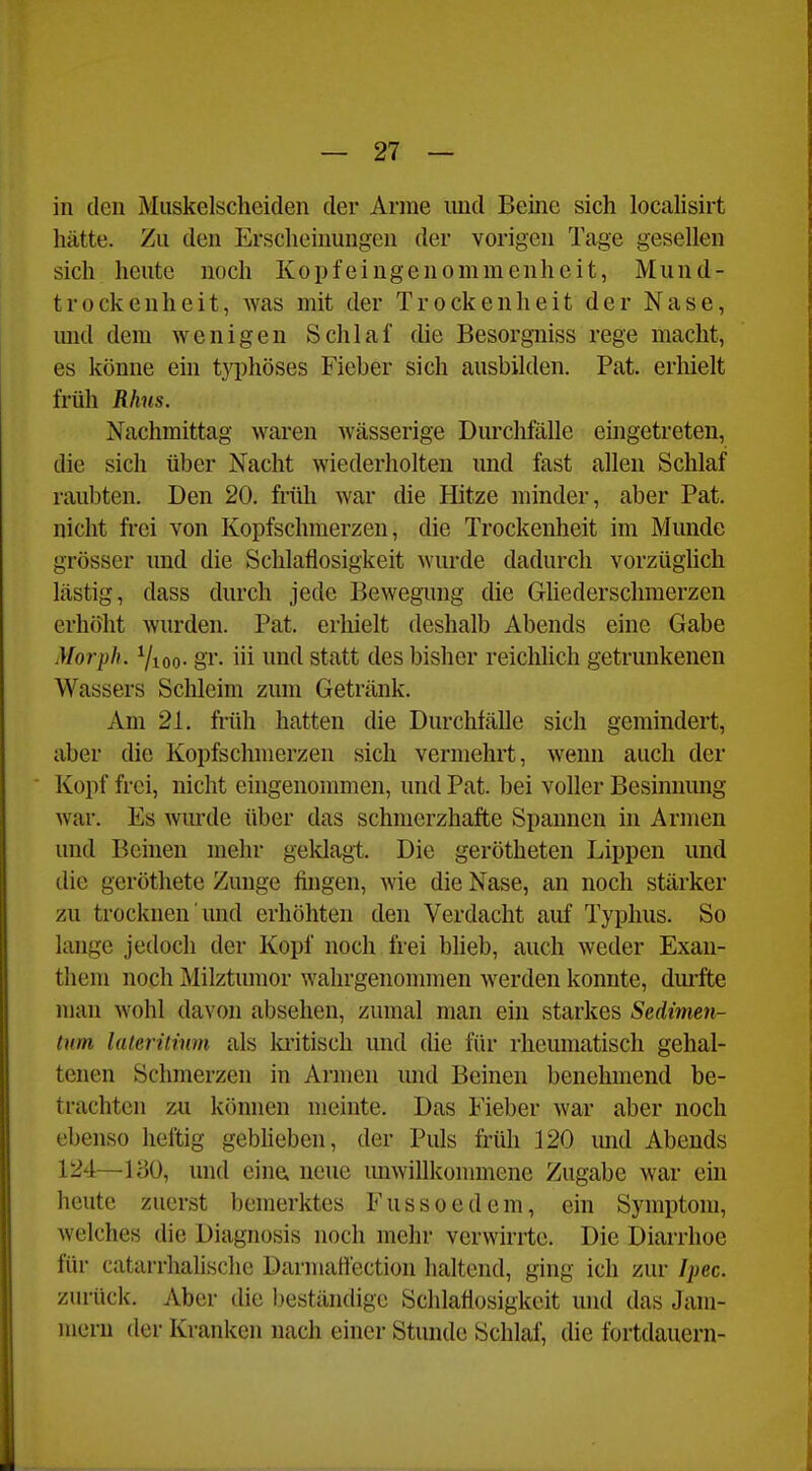 in den Muskelscheiden der Arme imd Beine sich localisirt hätte. Zu den Ersclieiuuugen der vorigen Tage gesellen sich heute noch Kopfeingenommenheit, Mund- trockeuheit, Avas mit der Trockenheit der Nase, und dem wenigen Schlaf die Besorgniss rege macht, es könne ein tj'phöses Fieber sich ausbilden. Pat. erhielt früh Rhns. Nachmittag waren wässerige Durchfälle eingetreten, die sich über Nacht wiederholten imd fast allen Schlaf raubten. Den 20. früh war die Hitze minder, aber Pat. nicht frei von Kopfschmerzen, die Trockenheit im Munde grösser und die Schlaflosigkeit wurde dadurch vorzüghch lästig, dass durch jede Bewegung die Ghederschmerzen erhöht wurden. Pat. erhielt deshalb Abends eine Gabe Morph. 7ioo- gl'- iii imtl statt des bisher reichhch getrunkenen Wassers Schleim zum Getränk. Am 21. früh hatten die Durchfälle sich gemindert, aber die Kopfschmerzen sich vermehrt, wenn auch der Kopf frei, nicht eingenommen, und Pat. bei voller Besinnung war. Es Avurde über das schmerzhafte Spannen in Armen und Beinen mehr geklagt. Die gerötheten Lippen und die geröthete Zunge fingen, wie die Nase, an noch stärker zu trocknen und erhöhten den Verdacht auf Typhus. So lange jedoch der Kopf noch frei blieb, auch weder Exan- them noch Milztumor wahrgenonnnen werden konnte, durfte man wohl davon absehen, zumal man ein starkes Sedimen- tnm lateriiinm als la'itisch und die für rheumatisch gehal- tenen Schmerzen in Armen und Beinen benehmend be- trachten zu können meinte. Das Fieber war aber noch ebenso heftig gebheben, der Puls früli 120 mid Abends 124—180, und eine» neue unwillkonunene Zugabe war ein heute zuerst bemerktes Fussoedem, ein Symptom, welches die Diagnosis noch mehr verwirrte. Die Diarrhoe für catarrhalische Darmattection haltend, ging ich zur Ipec. zurück. Aber die beständige Schlaflosigkeit und das Jam- mern der Kranken nach einer Stunde Schlaf, die fortdauern-