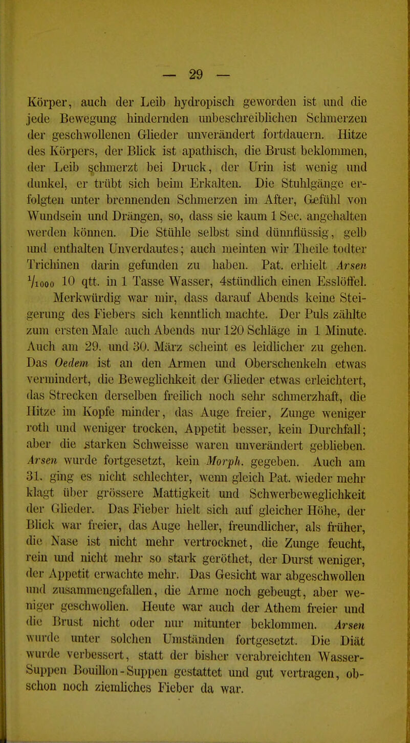 Körper, auch der Leib hydropisch geworden ist und die jede Bewegung hindernden unbesclireibhchen Schmerzen der geschwollenen Glieder unvermindert fortdauern. Hitze des Körpers, der Bhck ist apathisch, die Brust beldommen, der Leib ^cluncrzt bei Druck, der Urin ist wenig und dunkel, er trübt sich beim Erkalten. Die Stuhlgänge er- folgten unter brennenden Schmerzen im After, Gefüld von Wundsein und Drängen, so, dass sie kaum 1 See. angehalten werden können. Die Stühle selbst smd düimflüssig, gelb mid enthalten Unverdautes; auch meinten wir Theile todter Trichinen darin gefunden zu haben. Pat. erhielt Arsen Viooo 10 qtt. in 1 Tasse Wasser, 4stündlich einen Esslöftel. Merkwürdig war mir, dass darauf Abends keine Stei- gerung des Fiebers sich kenntlich machte. Der Puls zählte zum ersten Male auch Abends nm* 120 Schläge in 1 Minute. Auch am 29. mid 30. März scheint es leidhcher zu gehen. Das Oedem ist an den Armen imd Oberschenkeln etwas vermindert, die Bewegliclilfeit der Gheder etwas erleichtert, das Strecken derselben freihch noch sehr schmerzhaft, die Hitze im Kopfe minder, das Auge freier, Zunge weniger roth und weniger trocken, Appetit besser, kein Durchfall; aber die starken Schweisse waren unverändert geblieben. Arsen wurde fortgesetzt, kein Morph, gegeben. Auch am 31. ging es nicht schlechter, wenn gleich Pat. wieder mehr klagt über grössere Mattigkeit und Schwerbeweglichkeit der (ilieder. Das Fieber hielt sich auf gleicher Höhe, der Blick war freier, das Auge heller, freundlicher, als ft-üher, die Nase ist nicht mehr vertrocknet, die Zunge feucht, rem und nicht mehr so stark geröthet, der Durst weniger, der Appetit erwachte mehr. Das Gesicht war abgeschwollen und zusammengefallen, die Arme noch gebeugt, aber we- niger geschwollen. Heute war auch der Athem fi^eier und die Brust nicht oder nur mitunter beklommen. Arsen wurde unter solchen Umständen fortgesetzt. Die Diät wurde verbessert, statt der bisher verabreichten Wasser- Suppen Bouillon-Suppen gestattet und gut vertragen, ob- schon noch ziemhches Fieber da war.
