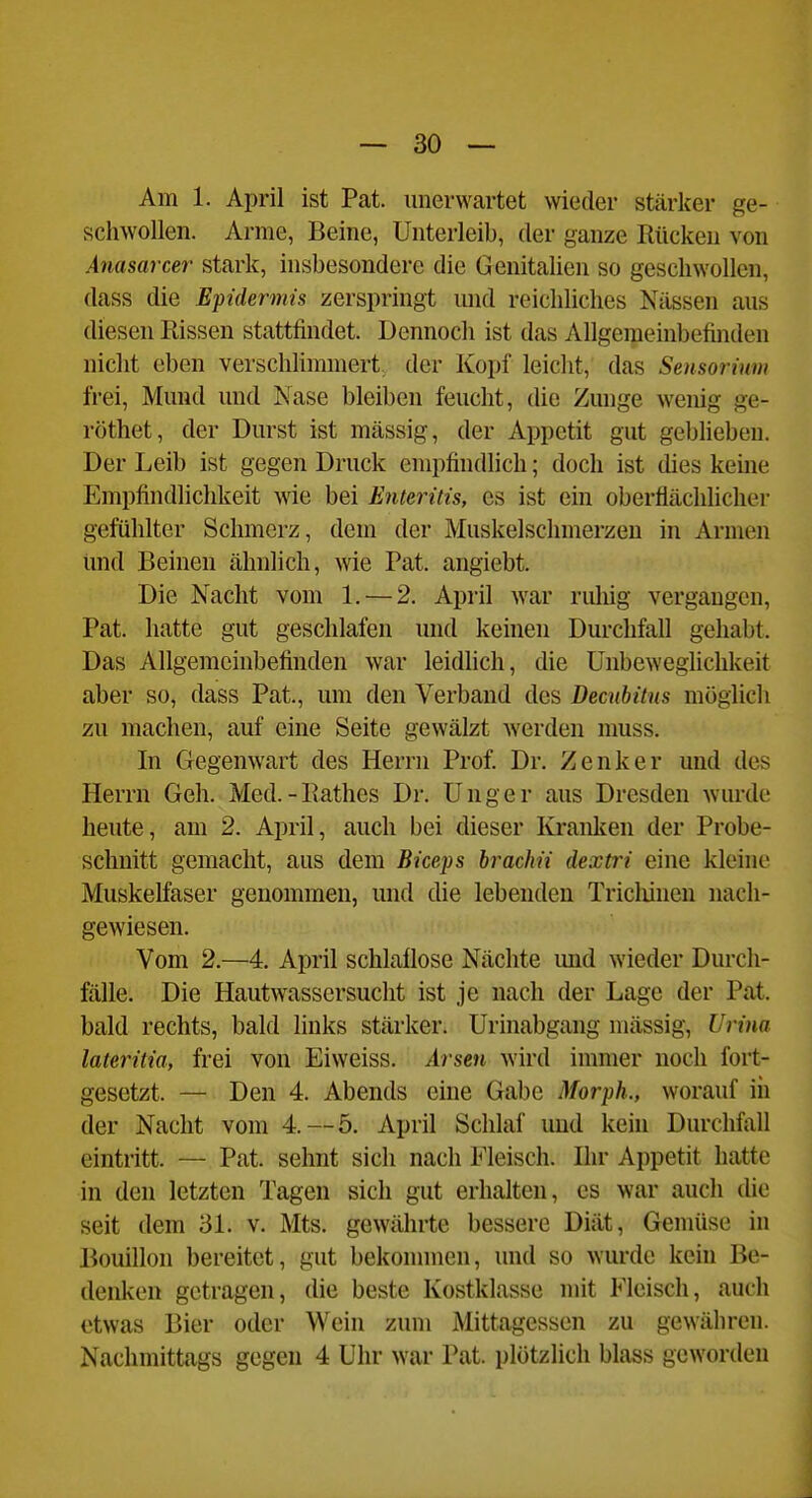 Am 1. April ist Pat. unerwartet wieder stärker ge- schwollen. Arme, Beine, Unterleib, der ganze Rücken von Anasarcer stark, insbesondere die Genitalien so geschwollen, dass die Epidermis zerspringt und reichliches Nässen aus diesen Eissen stattfindet. Dennoch ist das Allgemeinbefinden nicht eben verschhmmert, der Kopf leicht, das Sensorium frei, Mund und Nase bleiben feucht, die Zunge wenig ge- röthet, der Durst ist mässig, der Appetit gut geblieben. Der Leib ist gegen Druck empfindlich; doch ist dies keine Empfindlichkeit wie bei Enteritis, es ist ein oberflächlicher gefühlter Schmerz, dem der Muskelsclimerzeu in Armen und Beinen ähnlich, wie Pat. angiebt. Die Nacht vom 1. — 2. April war ruliig vergangen, Pat. hatte gut geschlafen und keinen Dui-chfall gehabt. Das Allgemeinbefinden war leidhch, die UnbewegUchkeit aber so, dass Pat., um den Verband des Decubitus möglich zu machen, auf eine Seite gewälzt werden muss. In Gegenwart des Herrn Prof. Dr. Zenker und des Herrn Geh. Med.-llathes Dr. Unger aus Dresden wurde heute, am 2. April, auch bei dieser Kranken der Probe- schnitt gemacht, aus dem Biceps brachii dextri eine kleine Muskelfaser genommen, und die lebenden Tricliinen nach- gewiesen. Vom 2.—4. April schlaflose Nächte und wieder Durch- fälle. Die Hautwassersuclit ist je nach der Lage der Pat. bald rechts, bald links stärker. Urinabgang mässig, Urina lateritia, frei von Eiweiss. Arsen Avird immer noch fort- gesetzt. — Den 4. Abends eine Gabe Morph., worauf in der Nacht vom 4.—5. April Schlaf und kein Durchfall eintritt. — Pat. sehnt sich nach Fleisch. Ihr Appetit hatte in den letzten Tagen sich gut erhalten, es war auch die seit dem 31. v. Mts. gewährte bessere Diät, Gemüse in Bouillon bereitet, gut bekonnnen, und so wurde kein Be- denken getragen, die beste Kostklasse nüt Fleisch, auch etwas Bier oder Wein zum Mittagessen zu gewähren. Nachmittags gegen 4 Uhr war Pat. plötzlich blass geworden