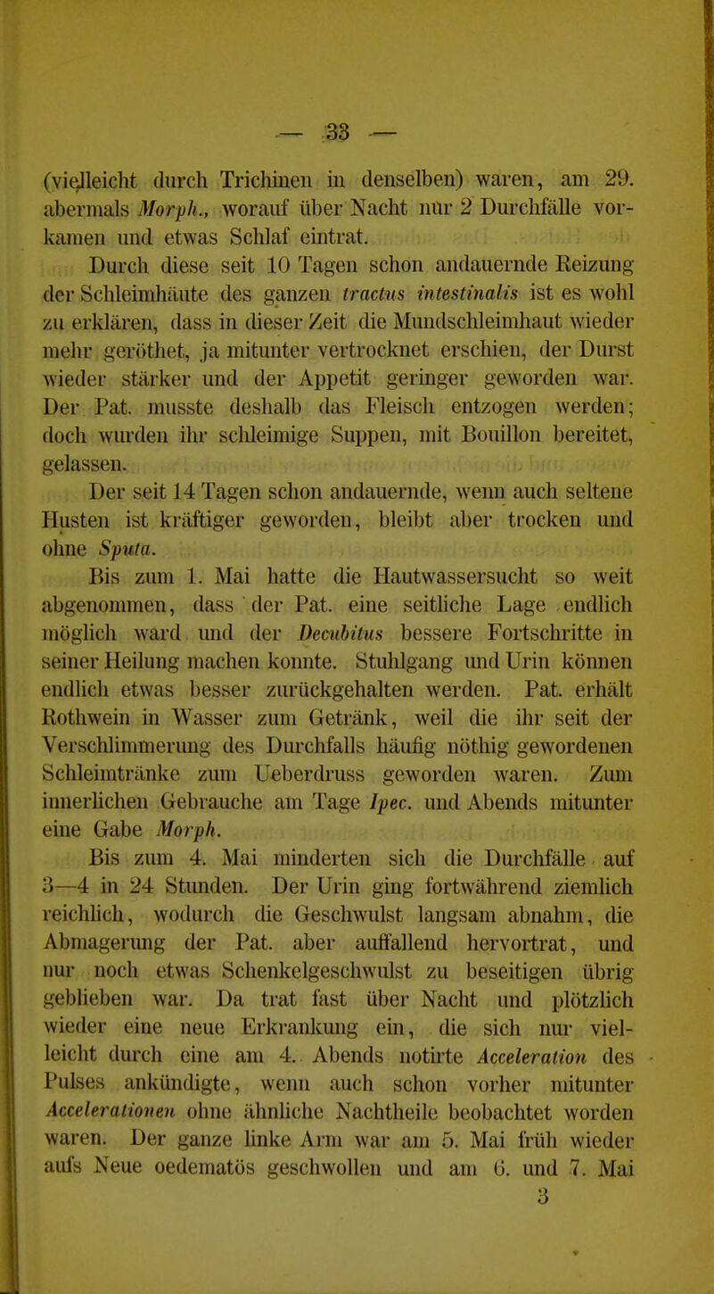 (vielleicht durch Trichinen in denselben) waren, am 29. abermals Morph., worauf über Nacht mir 2 Durchfälle vor- kamen und etwas Schlaf eintrat. , ,. Durch diese seit 10 Tagen schön andauernde Keizung der Schleimhäute des ganzen tractus intestinalis ist es wohl zu erklären, dass in dieser Zeit die Mundschleimhaut wieder mehr geröthet, ja mitunter vertrocknet erschien, der Durst wieder stärker und der Appetit geringer geworden war. Der Pat. musste deshalb das Fleisch entzogen werden; doch wurden ihr sclileimige Suppen, mit Bouillon bereitet, gelassen. Der seit 14 Tagen schon andauernde, wenn auch seltene Husten ist kräftiger geworden, bleibt aber trocken und ohne Sputa. Bis zum 1. Mai hatte die Hautwassersucht so weit abgenommen, dass der Pat. eine seithche Lage endlich möglich ward mid der Decubitus bessere Fortschritte in seiner Heilung machen konnte. Stuhlgang und Urin können endlich etwas besser zurückgehalten werden. Pat. erhält Rotliwein in Wasser zum Getränk, weil die ihr seit der Verschlimmerung des Durchfalls häufig nöthig gewordenen Schleimtränke zum Ueberch'uss geworden Avaren. Zum innerUchen Gebrauche am Tage Ipec. und Abends mitunter eine Gabe Morph. Bis zum 4. Mai minderten sich die Durchfälle auf 3—4 in 24 Stimden. Der Urin ging fortwährend ziemlich reichhch, wodurch die Geschwulst langsam abnahm, die Abmagerung der Pat. aber auffallend hervortrat, und nur noch etwas Schenkelgeschwulst zu beseitigen übrig geblieben war. Da trat fast über- Nacht und plötzlich wieder eine neue Erkrankung ein, die sich nur viel- leicht durch eine am 4. Abends notu'te Acceleration des Pulses ankündigte, wenn auch schon vorher mitunter Acceleratioveu ohne ähnhche Nachtheile beobachtet worden waren. Der ganze linke Arm war am 5. Mai früh wieder aufs Neue oedematös geschwollen und am 6. und 7. Mai 3