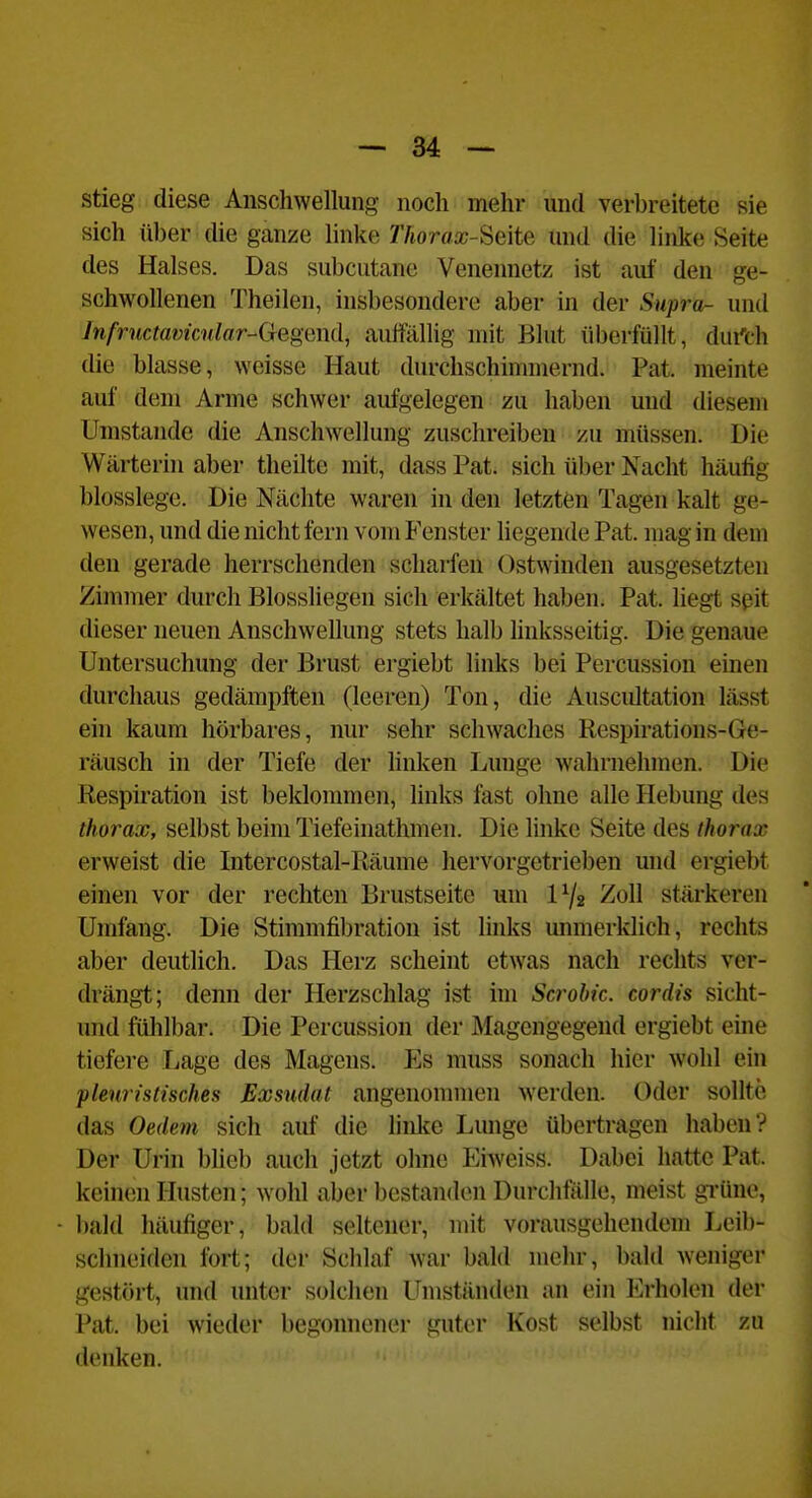 stieg diese Anschwellung noch mehr und verbreitete sie sich über die ganze linke 7'Äorfla;-Seite und die linke Seite des Halses. Das subcutane Veneimetz ist auf den ge- schwollenen Theilen, insbesondere aber in der Supra- und Infructavknlar-Gegmd, auffälhg mit Blut überfüllt, dui'ch die blasse, weisse Haut durchschimmernd. Pat. meinte auf dem Arme schwer aufgelegen zu haben und diesem Umstände die Anschwellung zuschreiben zu müssen. Die Wärterin aber theilte mit, dass Pat. sich über Nacht häufig blosslege. Die Nächte waren in den letzten Tagen kalt ge- wesen, und die nicht fern vom Fenster liegende Pat. mag in dem den gerade herrschenden scharfen ().stwinden ausgesetzten Zimmer durch Biossliegen sich erkältet haben. Pat. liegt seit dieser neuen Anschwellung stets halb linksseitig. Die genaue Untersuchung der Brust ergiebt links bei Percussion einen durchaus gedämpften (leeren) Ton, die Auscultation lässt ein kaum hörbares, nur sehr schwaches Respirations-Ge- räusch in der Tiefe der hnken Lunge wahrnehmen. Die Respiration ist beklommen, links fast ohne alle Hebung des thorax, selbst beim Tiefeinathmen. Die linke Seite des thorax erweist die Intercostal-Räume hervorgetrieben und ergiebt einen vor der rechten Brustseite um 172 Zoll stärkeren Umfang. Die Stimmfibration ist links unmerklich, rechts aber deutlich. Das Herz scheint etwas nach rechts ver- drängt; denn der Herzschlag ist im Sci-obic. cordis siclit- und fühlbar. Die Percussion der Magengegend ergiebt eine tiefere Lage des Magens. Es muss sonach hier wohl ein plewistisches Exsudat angenommen werden. Oder sollte das Oedem sich auf die linlce Lunge übertragen haben? Der Urin blieb auch jetzt ohne Eiweiss. Dabei hatte Pat. keinen Husten; wohl aber bestanden Durchfalle, meist grüne, liald häufiger, bald seltener, mit vorausgehendem licib- schneiden fort; der Schlaf war bald mehr, bald weniger gestört, und unter solchen Umständen an ein Erholen der Pat. bei wieder begonnener guter Kost selbst nicht zu denken.