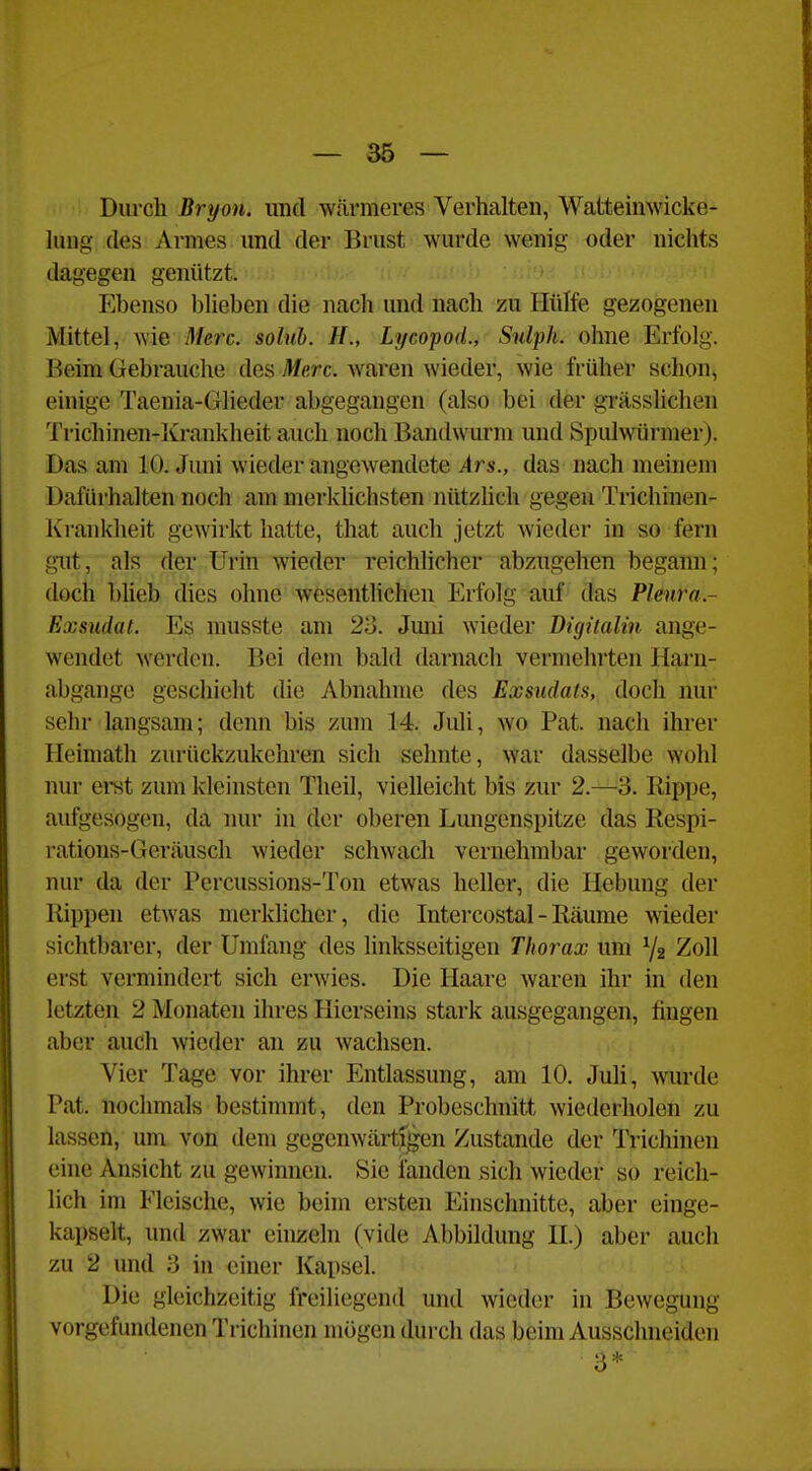 Durch Bryon. und w.ärmeres Verhalten, Watteinwicke- Uuig des Armes und der Brust wurde wenig oder nichts dagegen genützt. Ebenso blieben die nach und nach zu Hülfe gezogenen Mittel, wie Merc. solnb. H., Lycopod., Sulph. ohne Erfolg. Beim Gebrauche des Merc. waren wieder, wie früher schon, einige Taenia-Glieder abgegangen (also bei der grässUchen Trichinen-Iü'ankheit auch noch Bandwurm und Spulwürmer). Das am 10. Juni wieder angewendete Ars., das nach meinem Dafürhalten noch am merklichsten nützlich gegen Trichinen- Krankheit gewirkt hatte, that auch jetzt wieder in so fern gut, als der Urin wieder reichlicher abzugehen begann; doch büeb dies ohne wesentlichen Erfolg auf das Pleura- Exsudat. Es musste am 23. Juni wieder Digüalin ange- wendet Averden. Bei dem bald darnach vermehrten Harn- abgange geschieht die Abnahme des Exsudats, doch nur sehr langsam; denn bis zum 14. Juli, wo Pat. nach ihrer Heimath zurückzukehren sich sehnte, war dasselbe wohl nur eret zum kleinsten Theil, vielleicht bis zur 2.—3. Hippe, aufgesogen, da nur in der oberen Lungenspitze das Respi- rations-Geräusch wieder schwach vernehmbar geworden, nur da der Percussions-Ton etwas heller, die Hebung der Rippen etwas merklicher, die Intercostal - Räume wieder sichtbarer, der Umfang des linksseitigen Thorax um Yz Zoll erst vermindert sich erwies. Die Haare waren ihr in den letzten 2 Monaten ihres Hierseins stark ausgegangen, fingen aber auch wieder an zu wachsen. Vier Tage vor ihrer Entlassung, am 10. Juli, wurde Pat. nochmals bestimmt, den Probeschnitt wiederholen zu lassen, um von dem gegenwärtf^n Zustande der Trichinen eine Ansicht zu gewinnen. Sie fanden >sich wieder so reich- lich im Fleische, wie beim ersten Einschnitte, aber einge- kapselt, und zwar einzeln (vide Abbildung H.) aber auch zu 2 und 3 in einer Kapsel. Die gleichzeitig freiliegend und wieder in Bewegung vorgefundenen Trichinen mögen durch das beim Ausschneiden 3*