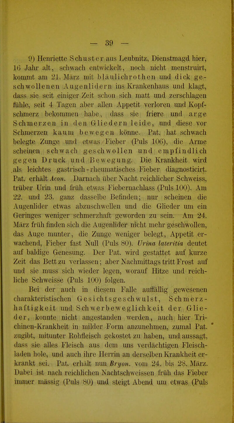 9) Henriette Schuster aus Leubnitz, Dienstmagcl hier, 16 Jalu- alt, schwach entwicl?elt, noch nicht menstruirt, kommt am 21. März mit bläulichrothen mid dick ge- schwollenen Augenlidern ins Krankenhaus und klagt, dass sie seit einiger Zeit schon sich matt imd zerschlagen fühle, seit 4 Tagen aber allen Appetit verloren und Kopf- schmerz bekommen habe, dass sie fi'iere und arge Schmerzen in den Gliedern leide, mid diese vor Schmerzen kaum bewegen könne. Pat. hat schwach belegte Zunge und etwas Fieber (Puls 106), die Arme scheinen schwach geschwollen und empfindlich gegen Druck und P>ewogung. Die Krankheit wird als leichtes gastrisch - rheumatisches Fieber diagnostich't. Pat. erhält Acon. Darnach über Nacht reichlicher Schweiss, trüber Urin und früh etwas Fiebernacldass (Puls 100). Am 22. und 23. ganz dasselbe Befinden; nur scheinen die Augenlider etwas abzuschwellen und die Gheder um ein Geringes weniger schmerzhaft geworden zu sein. Am 24. März früh finden sich die Augenhder nicht mehr geschwollen, das Auge munter, die Zunge weniger belegt, Appetit er- wachend, Fieber fast Null (Pids 80). Urina lateritia deutet auf baldige Genesung. Der Pat. wird gestattet auf kurze Zeit das Bett zu verlassen; aber Nachmittags tritt Frost auf und sie muss sich wieder legen, worauf Hitze und reich- liche Schweisse (Puls 100) folgen. Bei der auch in diesem Falle auö'ällig gewesenen charakteristischen Gesichtsgeschwulst, Schmerz- haftigkeit und Schwerbeweglichkeit der Glie- der, konnte nicht angestanden werden, auch hier Tri- chinen-Krankheit in milder Form anzunehmen, zumal Pat. zugibt, mitunter Rohfleisch gekostet zu haben, mid aussagt, dass sie alles Fleisch aus dem mis verdächtigen Fleisch- laden hole, und auch ihre Herrin an derselben Krankheit er- krankt sei. Pat. erhält nun Bryon. vom 24. bis 28. März. Dabei ist nach reichlichen Nachtschwcissen früh das Fieber immer massig (Puls 80) und steigt Abend um etwas (Puls