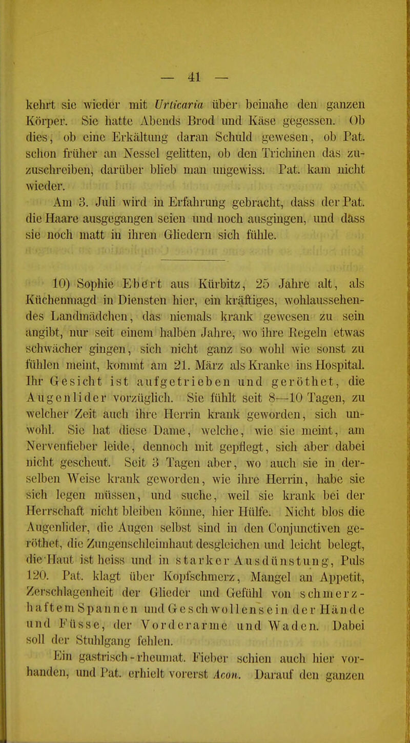 kehrt sie wieder mit Urticaria über beinahe den ganzen Körper. Sie hatte Abends Brod und Käse gegessen. Ob dies, ob eine Erkältung daran Schuld gewesen, ob Pat. schon früher an Nessel gehtten, ob den Trichinen das zu- zuschreiben, darüber blieb man ungewiss. Pat. kam nicht wieder. Am 3. Juh wird in Erfahrimg gebracht, dass der Pat. die Haare ausgegangen seien und noch ausgingen, und dass sie noch matt in ihren Gliedern sich fühle. 10) Sophie Ebört aus Kürbitz, 25 Jahre alt, als Kttchenniagd in Diensten hier, ein kräftiges, wohlaussehen- des Landmädchen, das niemals krank gewesen zu sein angibt, nur seit einem halben Jahre, wo ihre Regeln etwas schwächer gingen, sich nicht ganz so wohl wie sonst zu fühlen meint, kommt am 21. März alsKi'auke ins Hospital. Ihr Gesicht ist aufgetrieben und geröthet, die Augenlider vorzüglich. Sie fühlt seit 8—10 Tagen, zu welcher Zeit auch ihre Herrin krank geworden, sich un- wohl. Sie hat diese Dame, welche, wie sie memt, am Nervenfieber leide, dennoch mit gepflegt, sich aber dabei nicht gescheut. Seit 3 Tagen aber, wo auch sie in der- selben Weise krank geworden, wie ihre Herrin, habe sie sich legen müssen, und suche, weil sie krank bei der Herrschaft nicht bleiben könne, hier Hülfe. Nicht blos die Augenlider, die Augen selbst sind in den Conjunctiven ge- röthet, die Zungenschlcimhaut desgleichen und leicht belegt, die Haut ist heiss und in starker Ausdünstung, Puls 120. Pat. klagt über Kopfschmerz, Mangel au Appetit, Zerschlagenheit der Glieder und Gefühl von schmerz- haftem Spannen und Geschwollensein der Hände und Füsse, der Vorderarme und Waden. Dabei soll der Stuhlgang fehlen. Ein gastrisch - rheumat. Fieber schien auch hier vor- handen, und Pat. erhielt vorerst Acon. Darauf den ganzen