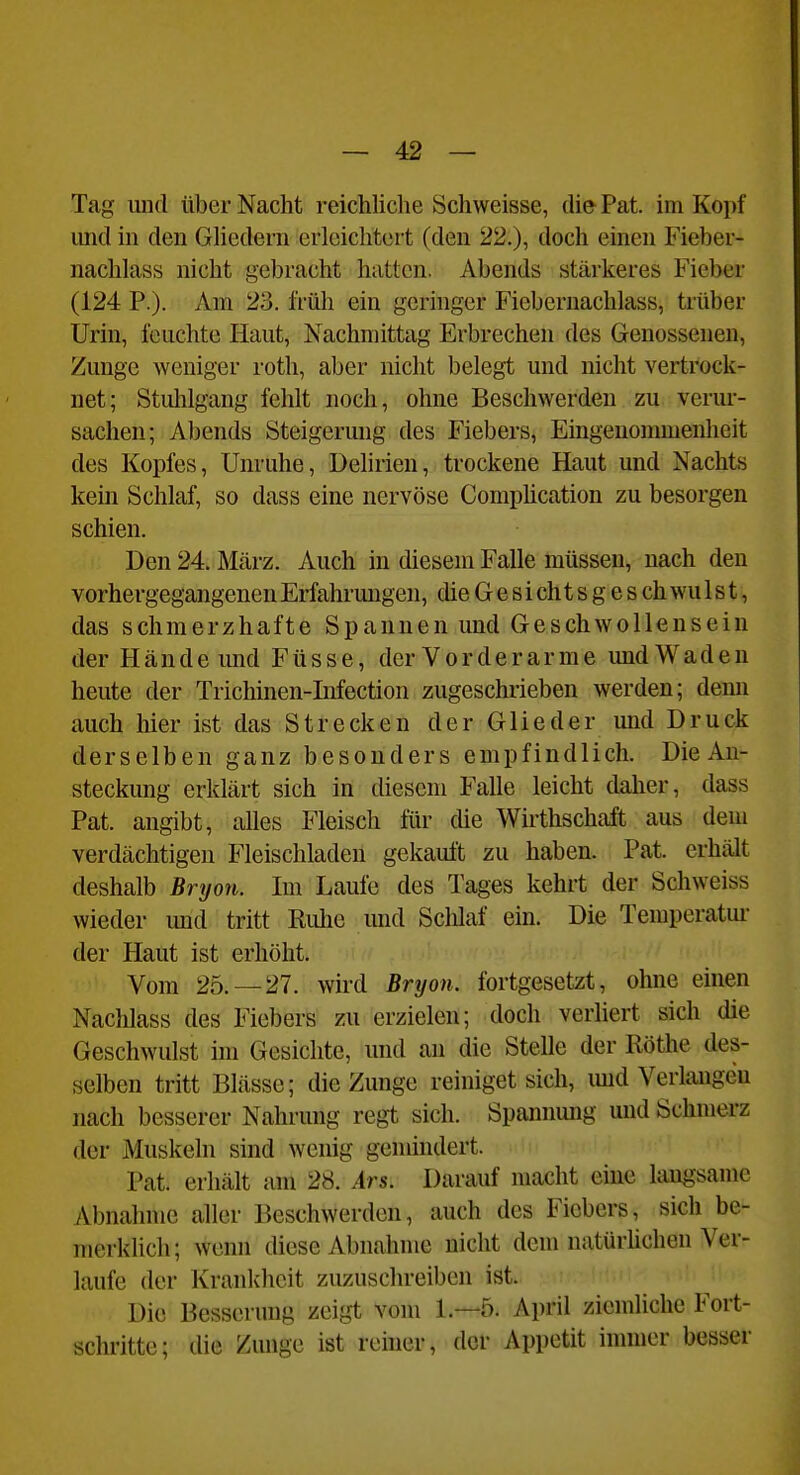 Tag und über Nacht reichliche Schweisse, die Pat. im Kopf imd in den Ghedern erleichtert (den 22.), doch einen Fieber- nachlass nicht gebracht hatten. Abends stärkeres Fieber (124 P.). Am 23. l'rüh ein geringer Fiebernachlass, trüber Urin, leuchte Haut, Nachmittag Erbrechen des Genossenen, Zunge weniger roth, aber nicht belegt und nicht vertrock- net; Stulilgang fehlt noch, ohne Beschwerden zu verur- sachen; Abends Steigerung des Fiebers, Emgeuonuiienheit des Kopfes, Unruhe, Delirien, trockene Haut und Nachts kein Schlaf, so dass eine nervöse Comphcation zu besorgen schien. Den 24. März. Auch in diesem Falle müssen, nach den vorhergegangenen Erfahrungen, die G e s i ch t s g e s ch wu 1 s t, das schmerzhafte Spannen und Geschwollensein der Hände und Füsse, der Vorderarme und Waden heute der Trichinen-Infection zugeschrieben werden; denn auch liier ist das Strecken der Glieder und Druck derselben ganz besonders empfindlich. Die An- steckung erklärt sich in diesem Falle leicht dalier, dass Pat. angibt, alles Fleisch für die Wirthschaft aus dem verdächtigen Fleischladen gekauft zu haben. Pat. erhält deshalb Bryon. Im Laufe des Tages kehrt der Schweiss wieder und tritt Riüie und Schlaf ein. Die Temperatm- der Haut ist erhöht. Vom 25.-27. wird Bryon. fortgesetzt, olme einen Nachlass des Fiebers zu erzielen; doch verliert sich die Geschwulst im Gesichte, und au die SteUe der Rothe des- selben tritt Blässe; die Zunge reiniget sich, imd Verlangen nach besserer Nahrung regt sich. Spannung mid Schmerz der Muskeln sind wenig gemindert. Pat. erhält um 28. Ars. Darauf macht eine laugsame Abnahme aller Beschwerden, auch des Fiebers, sich be- merklich; wenn diese Abnahme nicht dem natürhchen Ver- laufe der Kranlchcit zuzuschreiben ist. Die Besserung zeigt vom 1.—5. April ziemliche Fort- schritte; die Zunge ist reiner, der Appetit immer besser