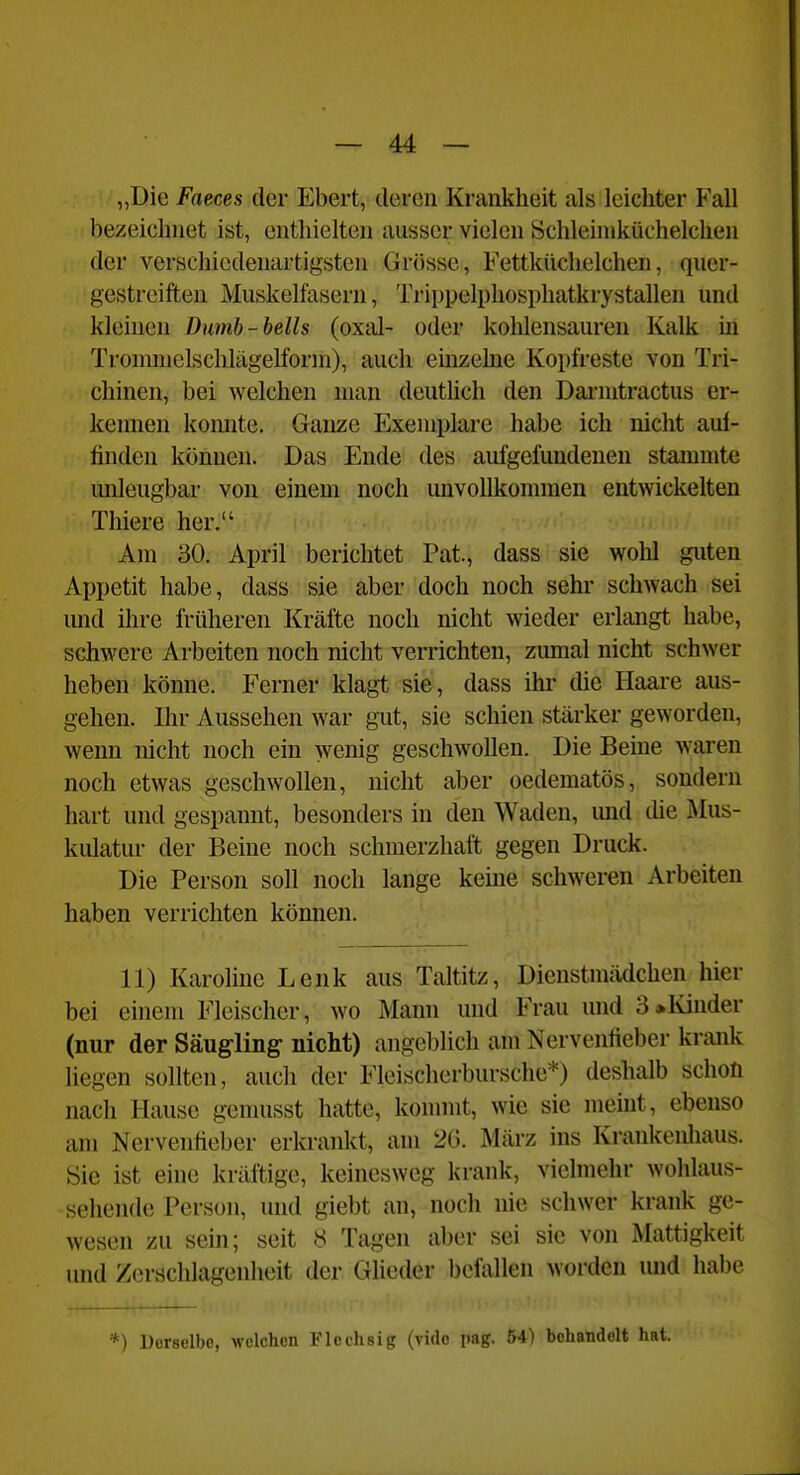„Die Faeces der Ebert, deren Krankheit als leichter Fall bezeichnet ist, enthielten ausser vielen Schleiniküchelchen der verschiedenartigsten Grösse, Fettküchelchen, quer- gestreiften Muskelfasern, Trippelphosphatkrystallen und kleinen Dumb-bells (oxal- oder kohlensauren Kalk m Tromniclschlägelforni), auch emzelne Kopfreste von Tri- chinen, bei welchen man deuthch den Dai-nitractus er- kennen konnte. Ganze Exemplare habe ich nicht aul- finden können. Das Ende des aufgefundenen stammte mileugbar von einem noch unvoUkonnnen entwickelten Thiere her. Am 30. April berichtet Pat., dass sie wohl guten Appetit habe, dass sie aber doch noch sehr schwach sei imd ilu-e früheren Kräfte noch nicht wieder erlangt habe, schwere Arbeiten noch nicht verrichten, zumal nicht schwer heben könne. Ferner klagt sie, dass ihr die Haare aus- gehen. Ihr Aussehen war gut, sie schien stärker geworden, wenn nicht noch ein wenig geschwollen. Die Beine waren noch etwas geschwollen, nicht aber oedematös, sondern hart und gespannt, besonders in den Waden, und die Mus- kulatur der Beine noch schmerzhaft gegen Druck. Die Person soll noch lange keine schweren Arbeiten haben verrichten können. 11) Karoline Lenk aus Taltitz, Dienstmädchen hier bei einem Fleischer, wo Mann und Frau und 3»Ivinder (nur der Säugling nicht) angeblich am Nervenlieber krank liegen sollten, auch der FIcischerbursche*) deshalb schon nach Hause genuisst hatte, konnnt, wie sie meint, ebenso am Nervenfieber erkrankt, am 26. März ins Krankenliaus. Sie ist eine kräftige, keinesweg krank, vielmehr wohlaus- sehende Person, und giebt an, noch nie schwer krank ge- wesen zu sein; seit 8 Tagen aber sei sie von Mattigkeit und Zerschlagenheit der Glieder befallen worden mid habe *) Derselbe, welchen Flechsig (vidc img. 54) behandelt hat.