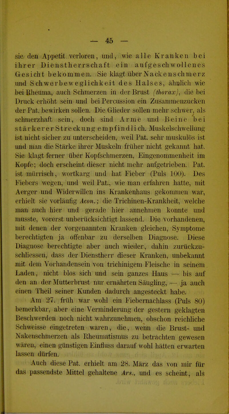 sie den Appetit verloren, und, wie alle Kranken bei ihrer Dienstherrschaft ein aufgeschwollenes Gesicht bekommen. Sie klagt über Nackenschmerz und Schwerbeweglichkeit des Halses, ähnlich wie bei Rheuma, auch Schmerzen in der Brust (thorax), die bei Druck erhöht sein und bei Percussion ein Zusammenzucken der Pat. bewirken sollen. Die Gheder sollen mehr schwer, als schmerzhaft sein, doch sind Arme mid Beine bei s t ä r k e r e r S t r e ck u n g e m p f i n d 1 i ch. Muskelschwellung ist nicht sicher zu unterscheiden, weil Pat. sehr muskulös ist und man die Stärke ihrer Muskeln früher nicht gekannt hat. Sie klagt ferner über Kopfschmerzen, Eingenommenheit im Kopfe; doch erscheint dieser nicht mehr aufgetrieben. Pat. ist mürrisch, wortkarg und hat Fieber (Puls 100). Des Fiebers wegen, und weil Pat, wie man erfahren hatte, mit Aerger und Widerwillen ins Krankenliaus gekommen war, erhielt sie vorläufig Acon.; die Trichinen-Krankheit, welche man auch hier und gerade hier annehmen konnte und musste, vorerst unberücksichtigt lassend. Die vorhandenen, mit denen der vorgenannten Kranken gleichen, Symptome berechtigten ja offenbar zu derselben Diagnose. Diese Diagnose berechtigte aber auch wieder, dahin zurückzu- schliessen, dass der Dienstherr dieser Kranken, unbekannt mit dem Vorhandensein von trichinigem Fleische in seinem Laden, nicht blos sich und sein ganzes Haus — bis auf den an der Mutterbrust nur ernährten Säugling, — ja auch einen Theil seiner Kunden dadurch angesteckt habe. Am 27.. früh war wohl ein Fiebernachlass (Puls 80) ben)erkbar, aber eine Verminderung der gestern geklagten Beschwerden noch nicht wahrzunehmen, obschon reichliche Schweisse eingetreten waren, die, Avenn die Binst- und Nakenschmerzen als Rheumatismus zu betrachten gewesen wären, einen günstigen Einfluss darauf wohl hätten erwarten lassen dürfen. Auch diese Pat. erhielt am 28. März das von mir für das passendste Mittel gehaltene Ars., und es scheint, als