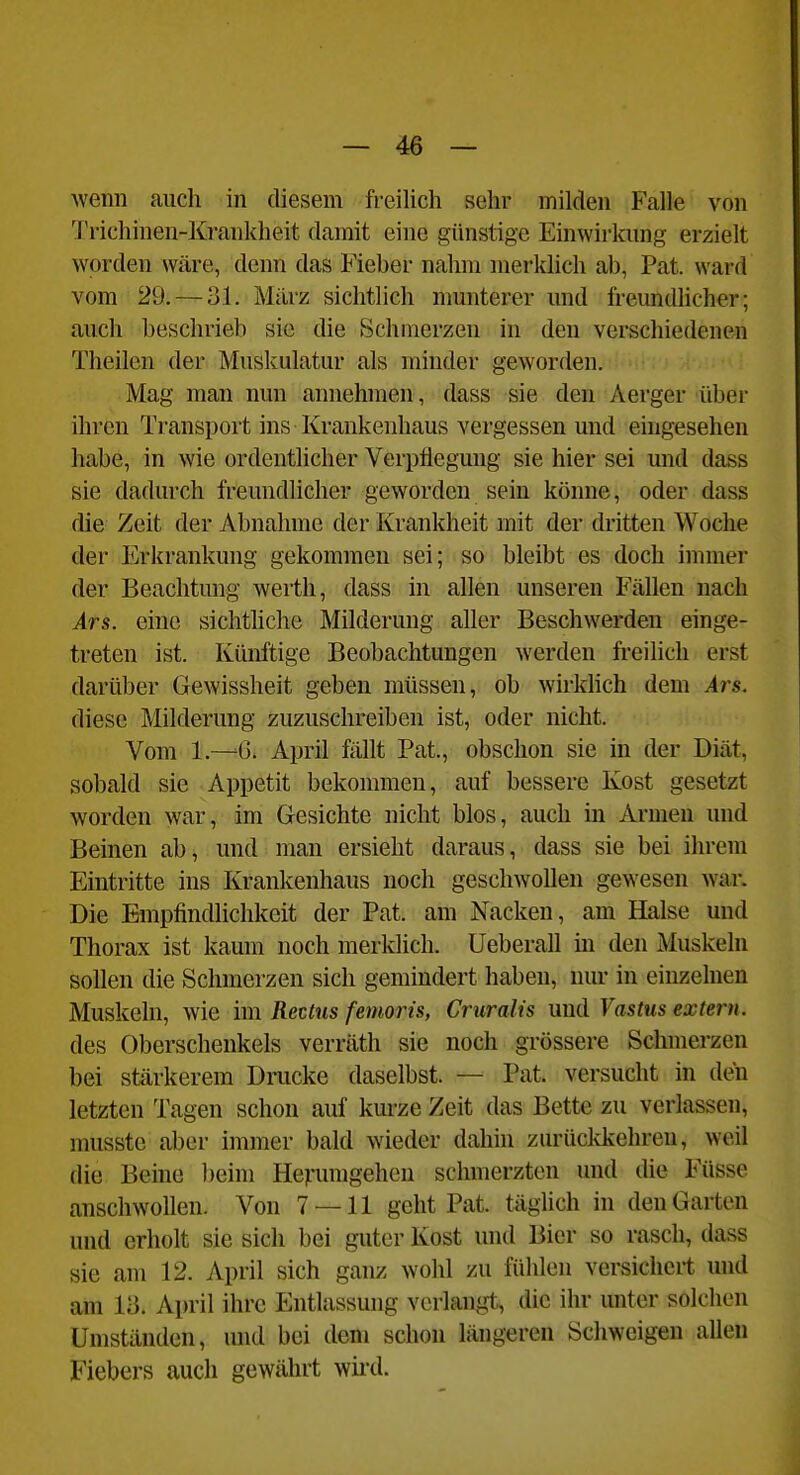 wenn auch in diesem freilich sehr milden Falle von 'l'richinen-Krankheit damit eine günstige Einwirkung erzielt worden wäre, denn das Fieber nahm merltlich ab, Pat. ward vom 29. — 31. Milrz sichtlich nmnterer und freundhcher; auch beschrieb sie die Schmerzen in den verschiedenen Theilen der Muskulatur als minder geworden. •: i Mag man nun annehmen, dass sie den Aerger über ihren Transport ins Krankenhaus vergessen und eingesehen habe, in wie ordentlicher Verpflegung sie hier sei und dass sie dadurch freundlicher geworden sein könne, oder dass die Zeit der Abnahme der Krankheit mit der dritten Woche der Erkrankung gekommen sei; so bleibt es doch immer der Beachtung werth, dass in allen unseren Fällen nach Ars. eine sichtliche Milderung aller Beschwerden einge- treten ist. Künftige Beobachtungen werden freilich erst darüber Gewissheit geben müssen, ob wirldich dem Ars. diese Milderung zuzuschreiben ist, oder nicht. Vom 1.—G. April fällt Pat., obschon sie in der Diät, sobald sie Appetit bekommen, auf bessere Kost gesetzt worden war, im Gesichte nicht blos, auch in Armen und Beinen ab, und man ersieht daraus, dass sie bei ihrem Eintritte ins Krankenhaus noch geschwollen gewesen war. Die Empfindlichkeit der Pat. am Nacken, am Halse und Thorax ist kaum noch merklich. Ueberall in den Muskeln sollen die Schmerzen sich gemindert haben, nur in einzelnen Muskeln, wie im Rectus femoris, Cruralis und Vastus extern. des Oberschenkels verräth sie noch grössere Schmerzen bei stärkerem Drucke daselbst. — Pat. versucht in deii letzten Tagen schon auf kurze Zeit das Bette zu verlassen, musste aber immer bald wieder dahin zurüclvkehren, weil die Beine beim Herumgehen schmerzten und die Füsse anschwollen. Von 7 — 11 geht Pat. tägUch in den Garten und erholt sie sich bei guter Kost und Bier so rasch, dass sie am 12. April sich ganz wohl zu fühlen versichert und am 1;3. April ihre Entlassung verlangt, die ihr unter solchen Umständen, und bei dem schon längeren Schweigen allen Fiebers auch gewährt wii-d.