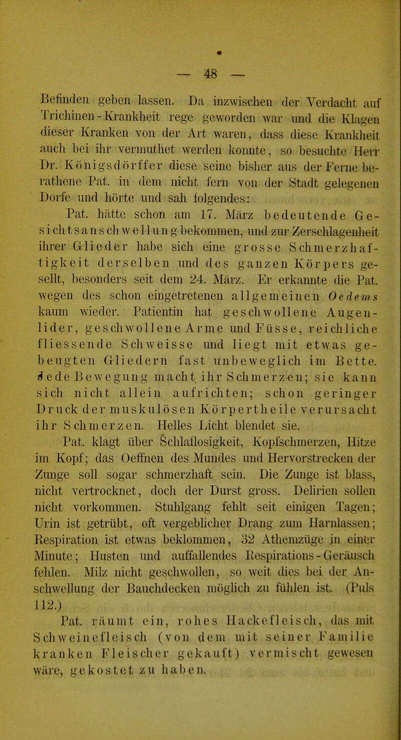 « — 48 — Befinden geben lassen. Da inzwischen der Verdacht anf 'J'richinen - Krankheit rege geworden war und die Klagen dieser Kranken von der Art waren, dass diese Krankheit auch bei ihr vermuthet werden konnte, so besuchte Herr Dr. Königsdörl'fer diese seine bisher aus der Ferne be- rathene Pat. in dem nicht fern von der Stadt gelegenen Dorfe und hörte und sah folgendes: Pat. hätte schon am 17. März bedeutende Ge- sicht s a n s ch w e 11 u n g bekommen, und zur Zerschlagenheit ihrer Glieder habe sich eine grosse Schmerzhaf- tigkeit derselben und des ganzen Körpers ge- sellt, besonders seit dem 24. März. Er erkannte die Pat. wegen des schon eingetretenen allgemeinen Oedems kaum wieder. Patientin hat geschwo 11 ene Augen- lider, geschwollene Arme undFüsse, reichliche fliessende Schweisse und liegt mit etwas ge- beugten Gliedern fast unbeweglich im Bette, ^ede Bewegung macht ihr Schmerzen; sie kann sich nicht allein aufrichten; schon geringer D r u ck d e r m u s k u 1 ö s e n K ö r p e r t h e i 1 e V e r u r s a ch t ihr S ch m e r z e n. Helles Licht blendet sie. Pat. klagt über Schlaflosigkeit, Kopfschmerzen, Hitze im Kopf; das Oeffnen des Mundes und Hervorstrecken der Zunge soll sogar sclmierzhaft sein. Die Zunge ist blass, nicht vertrocknet, doch der Durst gross. Delirien sollen nicht vorkommen. Stuhlgang fehlt seit einigen Tagen; Urin ist getrübt, oft vergebhcher Drang zum Harnlassen; Respiration ist etwas beklonnnen, 32 Athemzüge jn einer Minute; Husten und auffaUendes Kespirations-Geräusch fehlen. Milz nicht geschwollen, so weit dies bei der An- schwellung der Bauclidecken möghch zu fühlen ist. (Puls 112.) Pat. räumt ein, rohes Hackefleisch, das mit Schweinefleisch (von dem mit seiner Familie kranken Fleischer gekauft) vermischt gewesen wäre, gekostet zu haben.