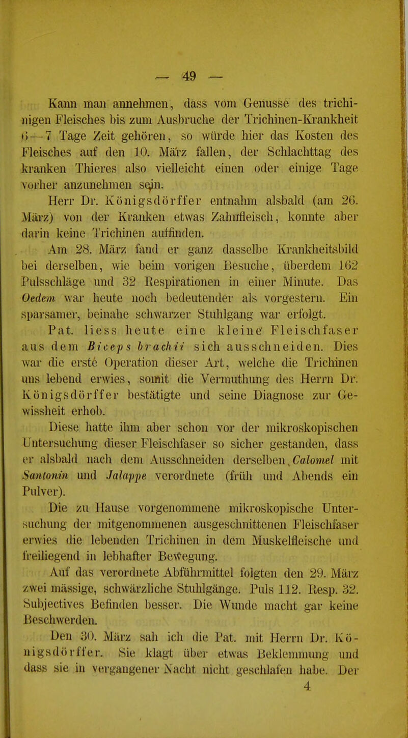 Kann man annehmen, dass vom Genüsse des trichi- nigen Fleisches bis zum Ausbruche der Trichinen-Krankheit j)—7 Tage Zeit gehören, so würde hier das Kosten des Fleisches auf den 10. Marz fallen, der Schlachttag des kranken Thieres also vielleicht einen oder einige Tage vorher anzunehmen s^n. Herr Dr. Königsdörffer entnahm alsbald (am 26. März) von der Kranken etwas Zahnfleisch, konnte aber darin keine Trichinen auffinden. Am 28. März fand er ganz dasselbe Ki-ankheitsbild bei derselben, wie beim vorigen Besuche, ül)erdem 162 Pulsschläge und 32 Respirationen in einer Minute. Das Uedem war heute noch bedeutender als vorgestern. Ein sparsamer, beinahe schwarzer Stuhlgang war erfolgt. Pat. liess heute eine kleine' Fleischfaser aus dem Biceps hrachii sich ausschneiden. Dies war die erste Operation dieser Ai*t, welche die Trichinen uns lebend erwies, somit die Vermuthimg des Herrn Dr. Königsdörffer bestätigte und seine Diagnose zur Ge- wissheit erhob. Diese hatte ihm aber schon vor der mikroskopischen Untersuchung dieser Fleischfaser so sicher gestanden, dass er alsbald nach dem Ausschneiden derselben, CaioweZ mit Smtonin und Jalappe verordnete (früh und Abends ein Pulver). Die zu Hause vorgenommene mikroskopische Unter- suchung der mitgenommenen ausgeschnittenen Fleischfaser erwies die lebenden Trichinen in dem Muskelfleische und freiüegend in lebhafter Bewegung. Auf das verordnete Abführmittel folgten den 29. März zwei mässige, schwärzliche Stuhlgänge. Puls 112. liesp. 32. Subjectives Befinden besser. Die Wunde macht gar keine Beschwerden. Den 30. März sah icli die Pat. mit Herrn Dr. Kö- nigsdörffer. Sie klagt über etwas Beklennnung und dass sie in vergangener iS'acht nicht geschlafen habe. Der 4