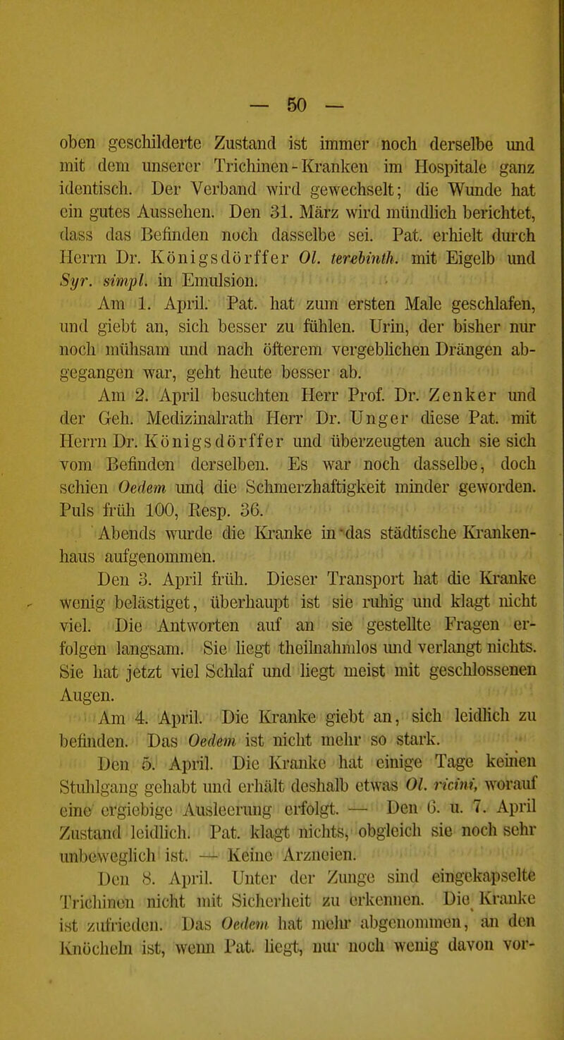 oben geschilderte Zustand ist immer noch derselbe mid mit dem unserer Trichinen - Kranken im Hospitale ganz identisch. Der Verband wird gewechselt; die Wunde hat ein gutes Aussehen. Den 31. März wird mündlich berichtet, dass das Befinden noch dasselbe sei. Pat. erhielt durch Herrn Dr. Königsdörffer Ol. terebmth. mit Eigelb und Syr. simpl. in Emulsion. Am' '1.' April; Pat. hat zum ersten Male geschlafen, und giebt an, sich besser zu fühlen. Urin, der bisher nur noch mühsam und nach öfterem vergebüchen Drängen ab- gegangen war, geht heute besser ab. Am 2. April besuchten Herr Prof. Dr. Zenker und der Geh. Medizinalrath Herr Dr. Unger diese Pat. mit Herrn Dr. Königsdörffer und überzeugten auch sie sich vom Befinden derselben. Es war noch dasselbe, doch schien Oedem und die Schmerzhaftigkeit minder geworden. Puls früh 100, Eesp. 36. Abends wurde die Ki-anke in -das städtische Kranken- haus aufgenommen. Den 3. April früh. Dieser Transport hat die Kranke wenig belästiget, überhaupt ist sie ruliig und klagt nicht viel. Die Antworten auf an sie gestellte Fragen er- folgen langsam. Sie liegt theilnahndos mid verlangt nichts. Sie hat jetzt viel Sclilaf und liegt meist nnt geschlossenen Augen. 'Am 4. April. Die Kranke giebt an, sich leidlich zu befinden. Das Oedem ist nicht mehr so stark. Den 5j April. Die Kranke hat einige Tage kernen Stulilgang gehabt und erhält deshalb etwas OL ricini, worauf eine ergiebige Ausleerung erfolgt. — Den 0. u. 7. April Zustand leidlich. Pat. klagt nichts, obgleich sie noch sehr unbeweglich ist. — Kehic Arzneien. Den 8. April. Unter der Zunge sind eingekapselte Trichinen nicht mit Sicherheit zu erkennen. Die Kranke ist zufrieden. Das Oedem hat mein- abgenommen, an den Knöchehi ist, weim Pat. liegt, nur noch wenig davon vor-