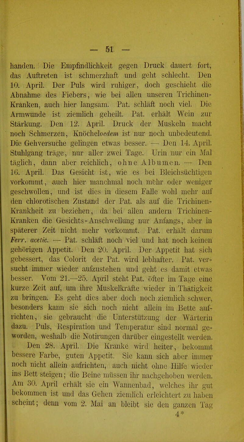 handen. Die Empfindlichkeit gegen Druck dauert fort, das Auftreten ist schmerzhaft und geht sclilecht. Den 10. April. Der Puls wird ruhiger, doch geschieht die Abnahme des Fiebers, wie bei allen unseren Trichinen- Kranken, auch hier langsam. Pat. schläft noch viel. Die Armwunde ist ziemlich geheilt. Pat. erhält Wein zur Stärkung. Den 12. April. Druck der Muskeln macht noch Schmerzen, Knöcheloedem ist nm' noch unbedeutend. Die Gehversuche gelingen etwas besser. ■— Den 14. April. Stuhlgang träge, nur aller zwei Tage. Urin nur ein Mal täglich, dann aber reichlich, ohne Albumen. — Den IG. April. Das Gesicht ist, wie es bei Bleichsüchtigen vorkommt, auch hier manchmal noch mßhr oder weniger geschwollen, und ist dies in diesem Falle wohl mehr auf den chlorotischen Zustand der Pat. als auf die Trichinen- Krankheit zu beziehen, da bei allen andern Trichinen- Kranken die Gesichts - Anschwellimg nur Anfangs, aber in späterer Zeit nicht mehr vorkommt. Pat. erhält darum Ferr. acetic. — Pat. schläft noch viel und hat noch keinen gehörigen Appetit. Den 20. April. Der Appetit hat sich gebessert, das Colorit der Pat. wd lebhafter. Pat. ver- sucht inmier wieder aufzustehen und geht es damit etwas besser. Vom 21.—25. April steht Pat. öfter im Tage eine kurze Zeit auf, um ihre Muskelkräfte wieder in Thätigkeit zu bringen. Es geht dies aber doch noch ziemlich schwer, besonders kaim sie sich noch nicht allein im Bette auf- richten, sie gebraucht die Unterstützimg der Wärterin dazu. Puls, Kespiration und Temperatur sind normal ge- worden, weshalb die Notirungcn darüber eingestellt werden. Den 28. April. Die Kranke wird heiter, bckonnnt bessere Farbe, guten Appetit. Sie kaim sich aber immtn- noch nicht allem aufrichten, auch nicht ohne Hilfe wieder ins Bett steigen; die Beine müssen ihr nachgehoben werden. Am ao. April erhält sie ein Wannenbad, welches ihr gut bekonnnen ist und das Gehen ziemlich erleichtert zu haben scheint; demi vom 2. Mai an bleibt sie den ganzen Tag 4*