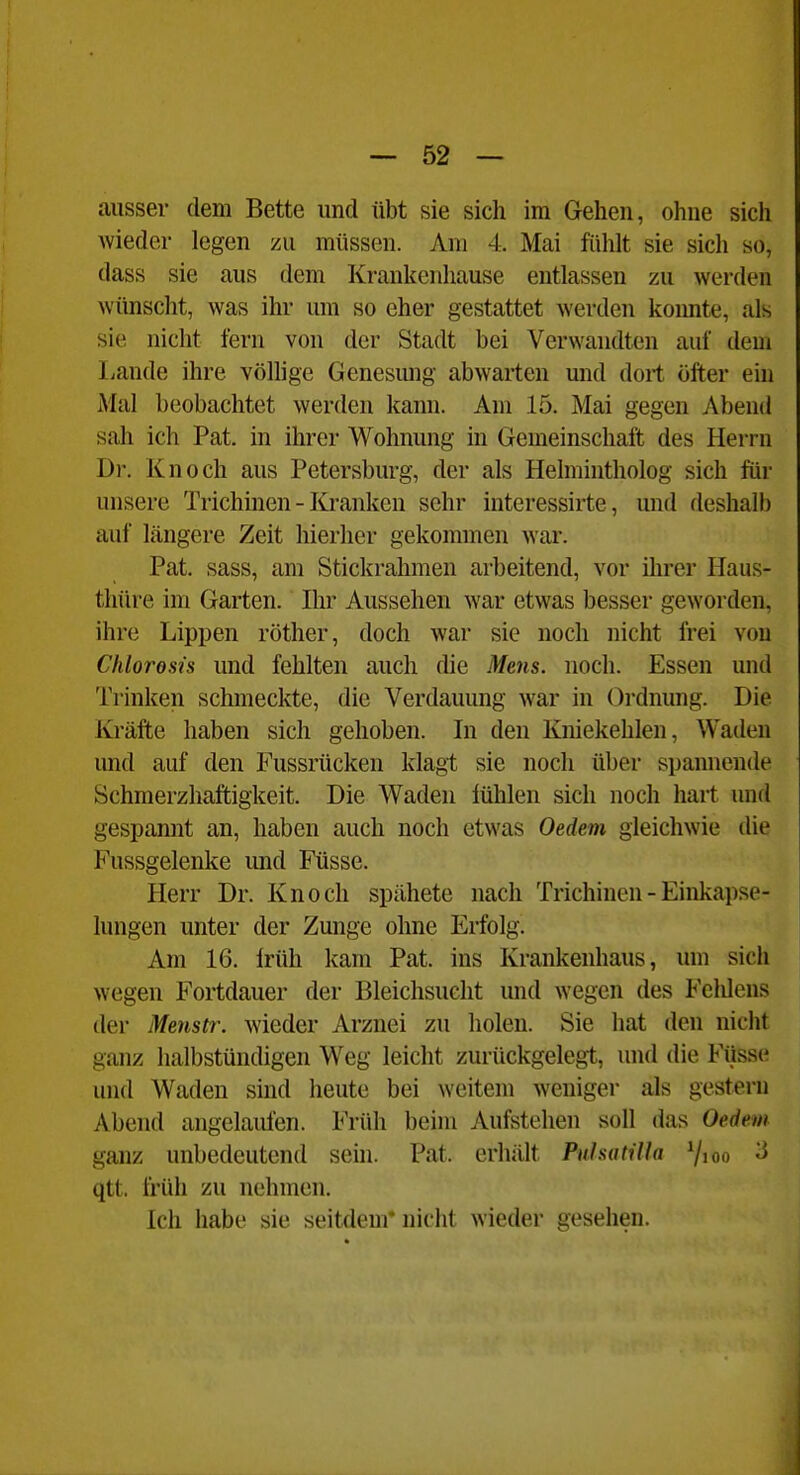 ausser dem Bette und übt sie sich im Gehen, ohne sich wieder legen zu müssen. Am 4. Mai fühlt sie sich so, dass sie aus dem Krankenhause entlassen zu werden wünscht, was ihr um so eher gestattet werden koimte, als sie nicht fern von der Stadt bei Verwandten auf dem liande ihre völlige Genesmig abwarten und dort öfter ein Mal beobachtet werden kann. Am 15. Mai gegen Abend sah ich Pat. in ihrer Wohnung in Gemeinschaft des Herrn Dr. Knoch aus Petersburg, der als Helmintholog sich für unsere Trichinen - Iü*anken sehr interessirte, und deshalb auf längere Zeit hierher gekommen war. Pat. sass, am Stickrahmen arbeitend, vor ihrer Haus- thüre im Garten. Ihr Aussehen war etwas besser geworden, ihre Lippen röther, doch war sie noch nicht frei von Chloresis und fehlten auch die Mens. noch. Essen und Trinken schmeckte, die Verdauung war in Ordnung. Die lü'äfte haben sich gehoben. In den Kniekehlen, Waden und auf den Fussrücken klagt sie noch über spannende Schmerzhaftigkeit. Die Waden lühlen sich noch hart und gespannt an, haben auch noch etwas Oedem gleichwie die Fussgelenke und Füsse. Herr Dr. Knoch spähete nach Trichinen - Einkapse- lungen unter der Zunge ohne Erfolg. Am 16. Irüh kam Pat. ins Krankenhaus, um sich wegen Fortdauer der Bleichsucht und wegen des Fcldens der Menstr. wieder Arznei zu holen. Sie hat den nicht ganz halbstündigen Weg leicht zurückgelegt, und die Füsse und Waden sind heute bei weitem weniger als gestern Abend angelaufen. Früh beim Aufstehen soll das Oedem ganz unbedeutend sein. Pat. erhält Pulsah'Ua 7ioo -5 qtt. früh zu nehmen. Ich habe sie seitdem* nicht wieder gesehen.