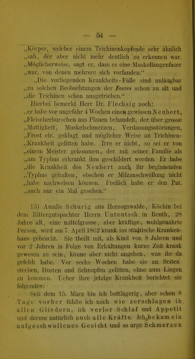 „Köiper, welcher einem Trichinenkopfende sehr ähnlich „sah, der aber nicht mehr deutlich zu erkennen war. „Möglicherweise, sagt er, dass es eine Muskellängenfaser „war, von denen mehrere sich vorfanden. „Die vorliegenden Krankheits - Fälle sind unläugbar „zu solchen Beobachtungen der Faeces schon zu alt imd ,,dic Trichinen schon ausgetrieben. Hierbei bemerkt Herr Dr. Flechsig noch: „ei- habe vor ungefähr 4 Wochen einen gewissen N c u b e r t, „Fleischerburschen aus Plauen behandelt, der über grosse „Mattigkeit, Muskelschmerzen, Verdauungsstörungen, „Frost etc. geklagt und möglicher Weise an Trichinen- „Krankheit gelitten habe. Irre er nicht, so sei er von „einem Meister gekommen, der mit seiner Familie als „am Typhus erkrankt ihm geschildert worden. Er habe „die Krankheit des Neubert aucl; für beginnenden „Typhus gehalten, obschon er Milzanschwellung nicht „habe nachweisen können. Freilich habe er den Pat. .,aucli nur ein Mal gesehen. 13) Amalie Schur ig aus Herzogswalde, Köchin bei dem Rittergutspachter Herrn Unteutsch in Reuth, 28 Jahre alt, eine mittelgrosse, aber kräftige, wohlgenälntc l'erson, wird am 7. April 18G2 krank ins städtische Kranken- haus gebracht. Sie theilt mit, als Kind von 8 Jalu-en und vor 2 Jahren in Folge von Erkältungen kurze Zeit krank gewesen zu sein, könne aber nicht angeben, was ihr da gefehlt habe. Vor sechs Wochen habe sie an Seiten steclien, Husten und Schnupfen gelitten, ohne zum Liegen zu kommen. Ueber ihre jetzige Krankheit berichtet sie folgende»: Seit dem lö. März bin ich bettlägerig, aber schon 8 Tage vorher fühlte ich mich wie zerschlagen in. allen Gliedern, ich verlor Schlaf und Appetit uiul durum natürlich auch alle Kräfte. Ich.bekam ein aufgeschwollenes Gesicht und so arge Schmerzen J