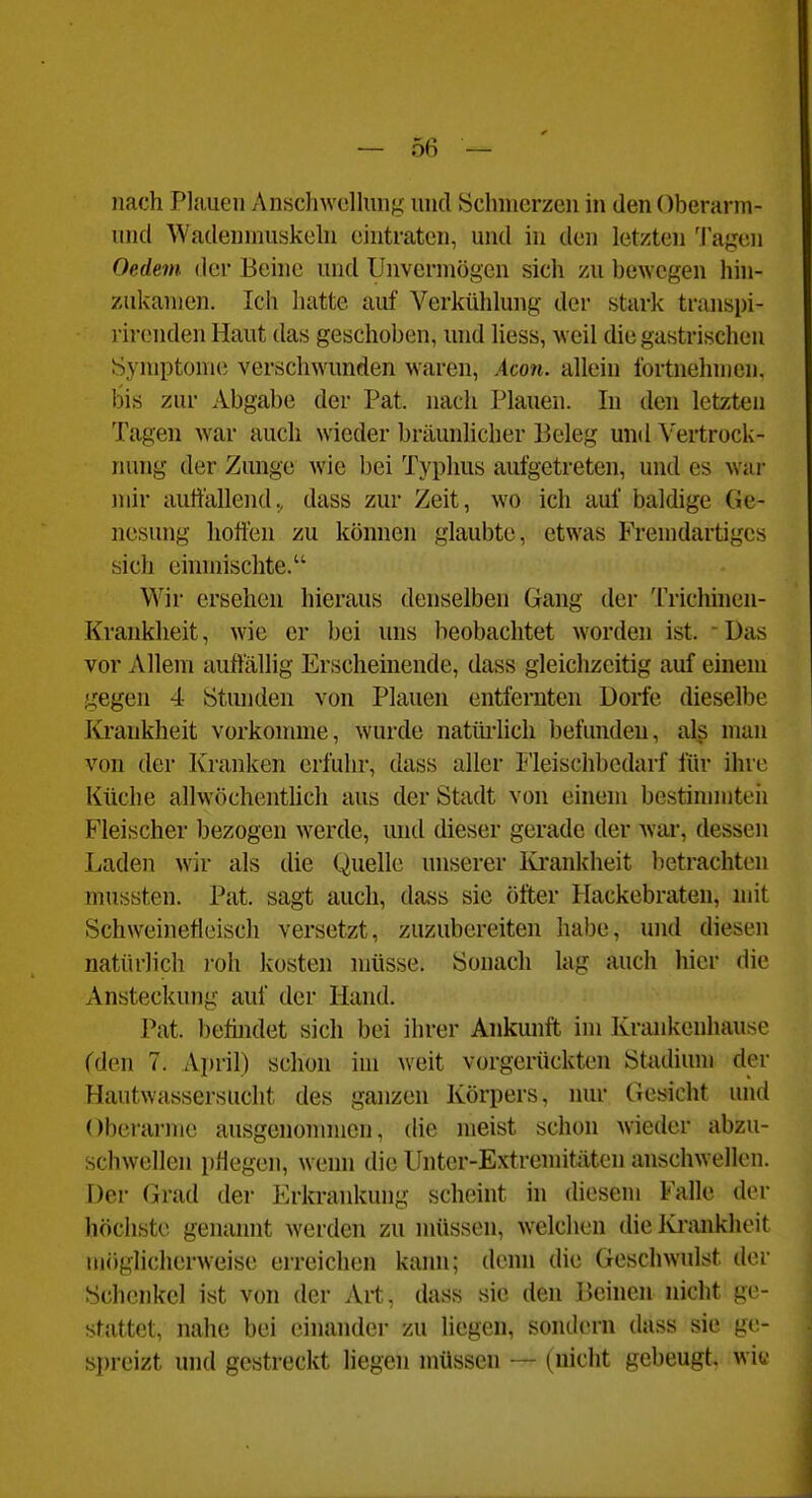 nach Plauen Anschwollung und Schmerzen in den Oherarm- und Wadenmuskeln eintraten, und in den letzten Tagen Oedein der Behie und Unvermögen sich /u hewcgen hin- zukamen. Ich hatte auf Verkühlung der stark transpi- rirenden Haut das geschoben, und liess, weil die gastrischen Symptomi; verschwunden waren, Acon. allein fortnehmen, bis zur Abgabe der Pat. nach Plauen. In den letzten Tagen war auch wieder bräunhcher Beleg undVertrock- ruuig der Zunge Avie bei Typhus aufgetreten, und es war mir auffallend., dass zur Zeit, wo ich auf baldige Ge- nesung hoffen zu können glaubte, etwas Fremdartiges sich eimnischte. Wir ersehen hieraus denselben Gang der Tricliinen- Krankheit, wie er bei uns beobachtet worden ist. • Das vor Allem auffällig Erschemende, dass gleichzeitig auf einem gegen 4 Stunden von Plauen entfernten Dorfe dieselbe Krankheit vorkonune, wurde nattü-hch befunden, als man von der Kranken erfuhr, dass aller Fleischbedarf für ihre Küche allwöchenthch aus der Stadt von einem bestinnnteii Fleischer bezogen werde, und dieser gerade der Avar, dessen Laden wir als die Quelle unserer lü'ankheit lietrachten mussten. Pat. sagt auch, dass sie öfter Hackebraten, mit Schweinefleisch versetzt, zuzubereiten habe, und diesen natürlich roh kosten müsse. Sonach lag auch hier die Ansteckung auf der Hand. Pat. befindet sich bei ihrer Ankunft im Krankenhausc (den 7. April) schon im Aveit vorgerückten Stadium der Hautwassersucht des ganzen Körpers, nur Gesicht und Oberarme ausgenommen, die meist schon wieder abzu- schAvellen pHegen, wenn die Unter-Extremitäten anschAvellen. Der Grad der Erkrankung scheint in diesem Falle der höchste genannt Averden zu müssen, Avelclien die Krankheit möglicherAveise erreichen kann; denn die GeschAvulst der Schenkel ist von der Art, dass sie den Beinen nicht ge- stattet, nahe bei einander zu liegen, sondern dass sie ge- spreizt und gestreckt liegen müssen — (nicht gebeugt, w'w