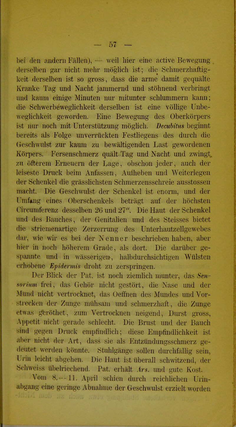bei den andern Fällen), — weil liier eine active Bewegung derselben gar nicht mehr möglich ist; die Schmerzhaftig- kcit derselben ist so gross, dass die arme damit gequälte Ivranke Tag und Nacht jammernd und stöhnend verbringt und kaum einige Minuten nur mitunter schlummern kann; die ÖchwerbewegUchkeit derselben ist eine völlige Unbe- weglichkeit geworden. Eine Bewegimg des Oberkörpers ist nur noch mit Unterstützung möglich. Decubitus beginnt bereits als Folge unverrückten Festliegens des durch die (ieschwulst zur kaum zu bewältigenden Last gewordenen KöiT)ers. Fersenschmerz quält Tag und Nacht und zwingt, zu öfterem Erneueni der Lage, obschon jeder, auch der leiseste Druck beim Anlassen, Aufheben und Weiterlegen der Schenkel die grässlichsten Schnierzensschreie ausstossen macht. Die Geschwulst der Schenkel ist enomi, und der Umfang eines Oberschenkels beträgt auf der höchsten Circumferenz desselben 26 und 21. Die Haut der Schenkel und des Bauches, der Genitalien und des Steisses bietet die striemenartige Zerzerrung des Unterhautzellgewebes dar, wie wir es bei der Nenner beschrieben haben, aber hier in noch höherem Grade, als dort. Die darüber ge- s])iumte und in wässerigei>, halbdurchsichtigen Wülsten t!rhobene Epidermis droht zu zerspringen. Der Bhck der Pat. ist noch ziemlich munter, das Sen- sor inrn frei, das Gehör nicht gestört, die Nase und der ALund nicht vertrocknet, das Oeffnen des Mundes und Vor- strecken der Zunge mülisam und schmerzhaft, die Zunge etwas gtröthet, zum Vertrocknen neigend, Durst gross, Appetit niclit gerade schlecht. Die Brust und der Bauch sind gegen Druck eniphndlich; diese Empfindlichkeit ist aber nicht der Art, dass sie als Entzündungsschmerz ge- deutet werden könnte. Stuhlgänge sollen durchfällig sein, Ui-in leicht abgehen. Die Haut ivSt überall schwitzend, der Schweiss übelriechend. Pat. erhält Ars. und gute Kost. Vom 8.--11. April schien durch reichlichen Urin- abgang eine geringe Abnahme der Geschwulst erzielt worden