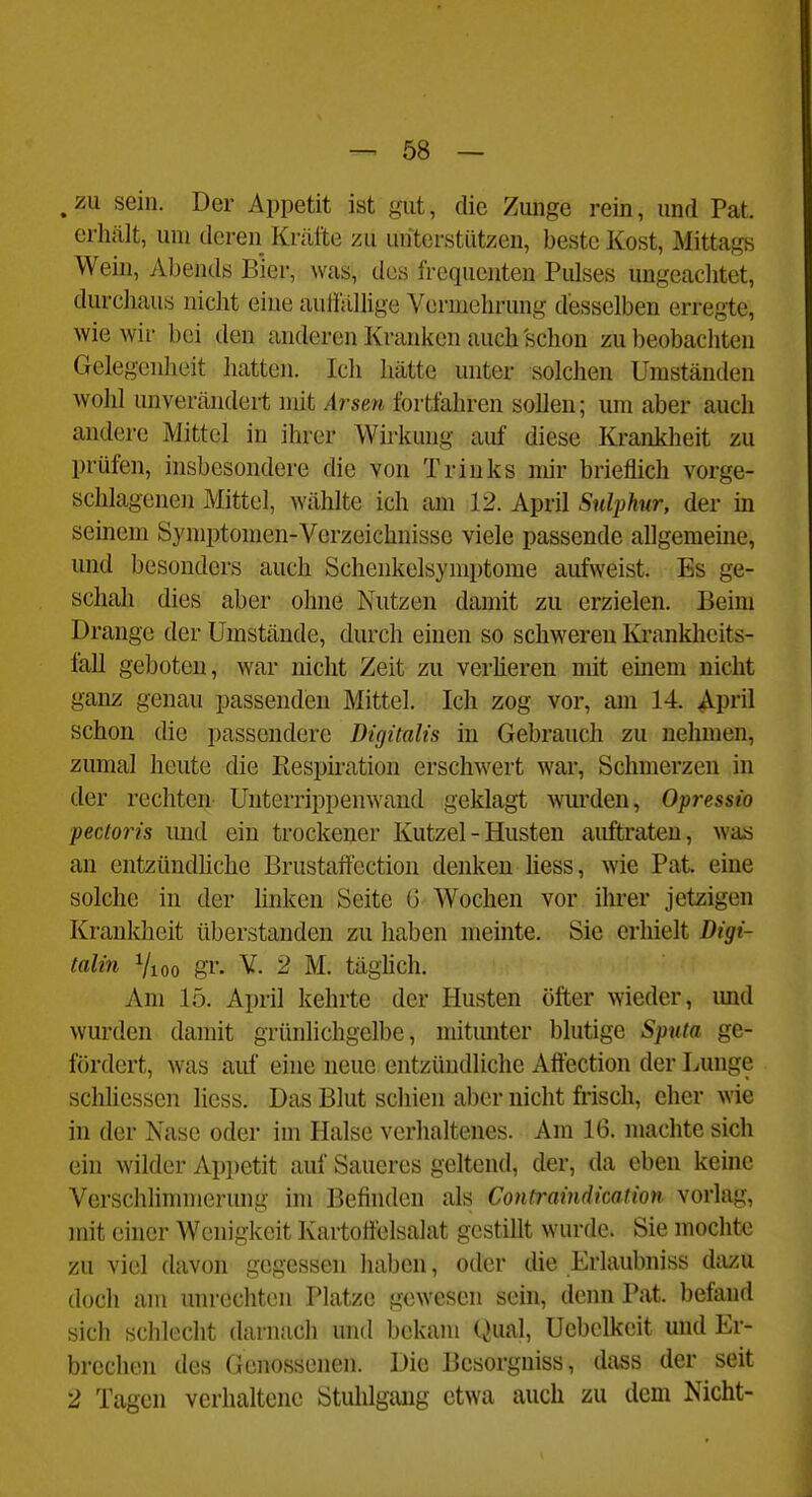 ,zu sein. Der Appetit ist gut, die Zunge rein, und Pat. erhält, um deren Kräfte zu unterstützen, beste Kost, Mittags Wein, Abends Bier, was, des frequenten Pulses ungeachtet, durchaus nicht eine auffällige Vermehrung desselben erregte, wie wir bei den anderen Kranken auch schon zu beobachten Gelegenheit hatten. Ich hätte unter solchen Umständen wohl unverändert mit Arsen fortfahren sollen; um aber auch andere Mittel in ihrer Wh'kung auf diese Krankheit zu prüfen, insbesondere die von Triuks mir brieflich vorge- schlagenen Mittel, wählte ich am 12. April Snlphur, der m semem Symptomen-Verzeichnisse viele passende allgemeine, und besonders auch Schenkelsymptome aufweist. Es ge- schah dies aber ohne Nutzen damit zu erzielen. Beim Drange der Umstände, durch einen so schweren Kranklieits- fall geboten, war nicht Zeit zu verheren mit einem nicht ganz genau passenden Mittel. Ich zog vor, am 14. ^im\ schon die passendere Digitalis in Gebrauch zu nelmien, zumal heute die Respü-ation erschwert war, Schmerzen in der rechten ünterrippenwaud geklagt wurden, Opressio pectoris und ein trockener Kutzel - Husten auftraten, was an entzündhche Brustaifection denken hess, wie Pat. eine solche in der hnken Seite G Wochen vor ihrer jetzigen Krankheit überstanden zu haben meinte. Sie erhielt Digi- talin Vioo gr. V. 2 M. täghch. Am 15. April kehrte der Husten öfter wieder, imd wurden damit grünlichgelbe, mitmiter blutige Sputa ge- fördert, was auf eine neue entzündliche Aftection der Lunge schliessen Hess. Das Blut schien aber nicht frisch, eher wie in der Nase oder im Halse verhaltenes. Am 16. machte sich ein wilder Ap])etit auf Saueres geltend, der, da eben keine Verschlimmerung im Befinden als Contraindicalion vorlag, mit einer Wenigkeit Kartoffelsalat gestillt wurde. Sie mochte zu viel davon gegessen haben, oder die Erlaubniss dazu doch am unrechten Platze gewesen sein, denn Pat. befand sich schlecht darnach und bekam Qual, üebelkeit und Er- brechen des Genossenen. Die Besorgniss, dass der seit 2 Tagen verhaltene Stuhlgang etwa auch zu dem Nicht-