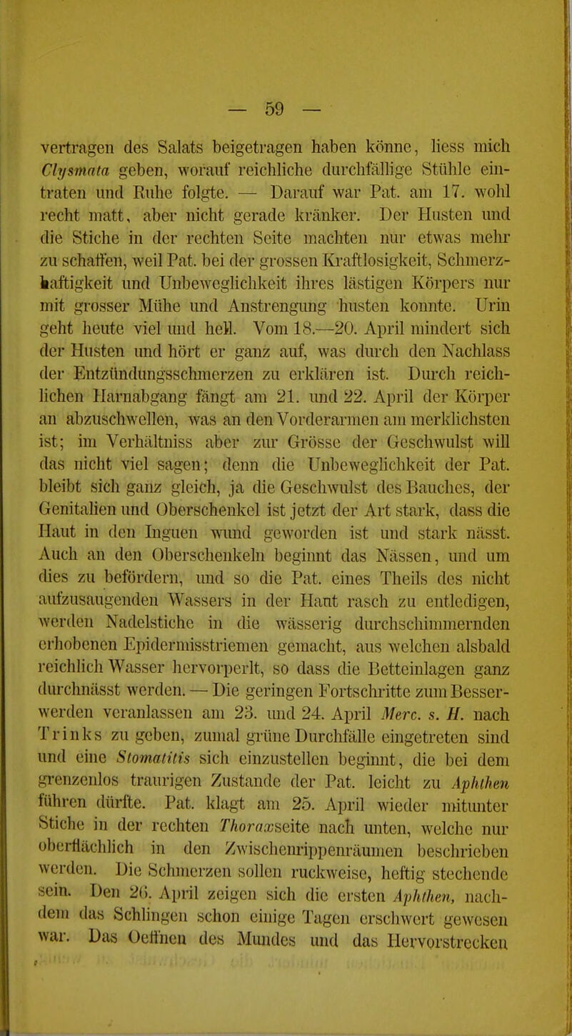 vertragen des Salats beigetragen haben könne, liess mich Clysmata geben, worauf reichliche durchfälhge Stühle ein- traten und Ruhe folgte. — Darauf war Fat. am 17. wohl recht matt, aber nicht gerade kränker. Der Husten und die Stiche in der rechten Seite machten nur etwas mehr zu schatten, weil Fat. bei der grossen Kraftlosigkeit, Schnierz- liaftigkeit und Unbeweglichkeit ihres lästigen Körpers nur mit grosser Mühe und Anstrengimg husten konnte. Urin geht heute viel und hell. Vom 18.—20. April mindert sich der Husten und hört er ganz auf, was durch den Nachlass der Entzündungsschmerzen zu erklären ist. Durch reich- lichen Harnabgang fängt am 21. und 22. April der Körper an abzuschwellen, was an den Vorderarmen am merklichsten ist; im Verhältniss aber zur Grösse der Geschwulst will das nicht viel sagen; denn die ünbeweghchkeit der Fat. bleibt sich ganz gleich, ja die Geschwulst des Bauches, der Genitalien und Oberschenkel ist jetzt der Art stark, dass die Haut in den Inguen wund geworden ist und stark nässt. Auch an den Oberschenkeln beginnt das Nässen, und um dies zu befördern, und so die Fat. eines Theils des nicht aufzusaugenden Wassers in der Haut rasch zu entledigen, werden Nadelstiche in die wässerig durchschimmernden erhobenen Epidermisstriemen gemacht, aus welchen alsbald reichlich Wasser hervorperlt, so dass die Betteinlagen ganz durchnässt werden. — Die geringen Fortschritte zum Besser- werden veranlassen am 23. und 24. April Merc. s. H. nach Trinks zugeben, zumal grüne Durchlalle eingetreten sind und eine Stomatitis sich einzustellen begimit, die bei dem grenzenlos traurigen Zustande der Fat. leicht zu Aphthen führen dürfte. Fat. klagt am 25. April wieder mitunter Stiche in der rechten Thorax&eite nach unten, welche nur oberflächlich in den Zwischenrippenräumen beschrieben werden. Die Schmerzen sollen ruckweise, heftig stechende sein. Den 2(). April zeigen sich die ersten Aphthen, nach- dem das Schlingen schon einige Tagen erschwert gewesen war. Das Oelineu des Mmides und das Hervorstreckcu