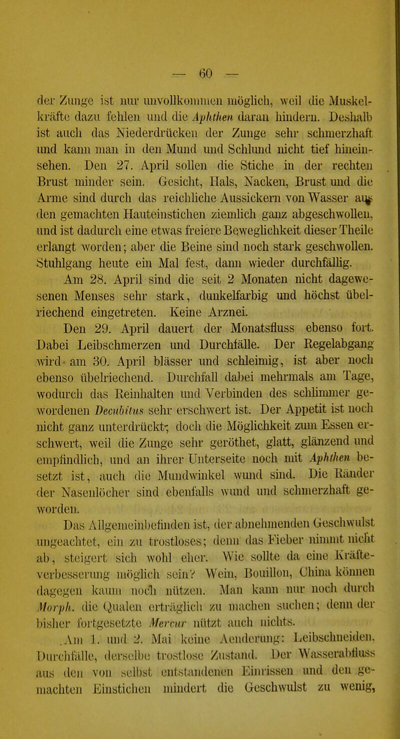 der Zunge ist nur unvollkommen möglich, weil die Muskel- kräfte dazu fehlen und die Aphthen daran hindern. Deshalb ist auch das Niederdrücken der Zunge sehr schmerzhaft imd kann man in den Mund und Schlund nicht tief hüiein- sehen. Den 27. April sollen die Stiche in der rechten Brust minder sein. Gesicht, Hals, Nacken, Brust und die Arme smd durch das reichliche Aussickern von Wasser ai^ den gemachten Hauteinstichen ziemlich ganz abgeschwollen, und ist dadurch eine etwas freiere Beweghchkeit dieser Theile erlangt worden; aber die Beine sind noch stark geschwollen. Stuhlgang heute ein Mal fest, dami wieder durclifällig. Am 28. April sind die seit 2 Monaten nicht dagewe- senen Menses sehr stark, dunkelfai'big und höchst übel- riechend eingetreten. Keine Arznei. Den 29. April dauert der Monatsfluss ebenso fort. Dabei Leibschmerzen und Durchfälle. Der Regelabgang wird - am 30. April blässer und schleimig, ist aber noch ebenso übelriechend. Durchfall dabei mehrmals am Tage, wodurch das Beinhalten und Verbinden des schlimmer ge- wordenen Decubüus sehr erschwert ist. Der Appetit ist noch nicht ganz unterdrückt-, doch die Mögliclikeit zum Essen er- schwert, weil die Zunge sehr geröthet, glatt, glänzend und empfindlich, und an ihrer Unterseite noch mit Aphthen be- setzt ist, auch die Mundwhikel wmid shid. Die Ränder der Nasenlöcher sind ebenfalls wmid und schmerzhaft ge- worden. Das Allgemeinbefinden ist, der abnehmenden Geschwulst ungeachtet, ein zu trostloses; denn das Fieber nimmt nicht ab, steigert sich wohl eher. Wie sollte da eine Kräfte- verbesyerung möglich sein? Wein, Bouillon, China können dagegen kaum nocli nützen. Man kann nur noch durch Morph, die Qualen erträglich zu machen suchen; denn der bisher fortgesetzte Mermr nütat auch nichts. .Am 1. inid 2. Mai keine Aenderung: Leibschneiden. Durchfälle, derselbe trostlose Zustand. Der Wasserabfluss aus den von selbst entstandenen Eiiu-issen und den ge- machten Einstichen nnndert die Geschwulst zu wenig,