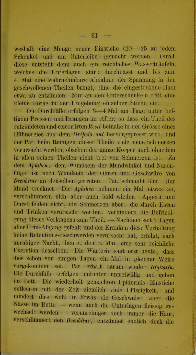 weshalb eine Menge neuer Einstiche (20—25 an jedem Schenkel und am Unterleibe) gemacht Averden. Durch diese entsteht denn auch ein reichhches Wasserträufeln, welches die Unterlagen stark durchnässt und bis zum 4. Mai eine wahrnehmbare Abnahme der Spamiung in den geschwollenen Theilen bringt, ohne die eingestochene Haut etwa zu entzünden. Nur an den Unterschenkeln tritt eine kleine Rothe in der Umgebung einzelner Stiche ein. Die Durchfälle erfolgen 3—4 Mal am Tage unter hef- tigem Pressen und Drängen im After, so dass ein Theil des entzündeten und excoriü'ten Recti beinahe in der Grösse eines Hühnereies aus dem Orificio ani liervorgepresst wird, und der Pat. beim Reinigen dieser Theile viele neue Schmerzen verursacht werden, obsclion der ganze Körper auch ohnedem in allen seinen Theilen nicht frei von Schmerzen ist. Zu dem Aphthen, dem Wundsein der Mundwinkel und Nasen- flügel ist noch Wundsein der Ohren mid Geschwüre von Decubitus an denselben getreten. Pat. schnaubt Blut. Der Mund trocknet. Die Aphthen nehmen ein Mal etwas ab, verschlimmern sich aber auch bald wieder. Appetit und Durst fehlen nicht, die Sclimerzen aber, die durch Essen und Trinken verursacht werden, verliindern die Befriedi- gung dieses Verlangens zimi Theil. — Nachdem seit 2 Tagen aller Urin-Abgang gefehlt und der Kranken diese Verhaltmig keine Retentions-Beschwerden verursacht hat, erfolgt, nach unruhiger Nacht, heute, den ö. Mai, eine sehr reichliche Excretion desselben. Die Wärterin sagt erst heute, dass dies schon vor einigen Tagen ein Mal in gleicher Weise vorgekonnnen sei. Pat. erhält darum wieder Digitalin. Die Durchfälle erfolgen mitunter unfreiwillig und gehen ins Bett. Die wiederholt gemachten Epidermis - Einstiche entleeren mit der Zeit ziemlicli viele Flüssigkeit, und mindert dies wohl in Etwas die Geschwidst; aber die Nässe im Bette — wenn auch die Unterlagen fleissig ge- wechselt werden — vei-unreiniget doch immei- die Haut, verschlimmert den Decubitus, entzündet endlich doch die