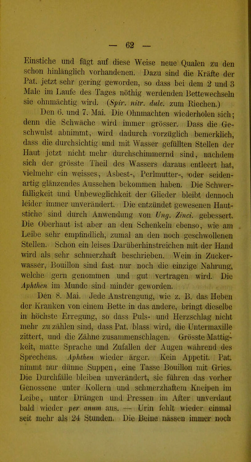 Einstiche und fügt auf diese Weise neue Qualen zu den schon liinlänglich vorhandenen. Dazu sind die Kräfte der Pat. jetzt sehr gering geworden, so dass bei dem 2 und 3 Male im Laufe des Tages nüthig werdenden Bettewechseln sie ohnmächtig wird. (Spir. nitr. dulc. zum Riechen.) Den 6. und 7. Mai. Die Ohnmächten wiederholen sich; denn die Schwäche wird immer grösser. Dass die Ge- schwulst abnimmt, wird dadurch vorzüghch bemerklich, dass die durchsichtig und mit Wasser gefüllten Stellen der Haut jetzt nicht mehr durchschimmernd sind, nachdem sich der grösste Theil des Wassers daraus entleert hat, vielmehr ein weisses, Asbest-, Perlmutter-, -oder seiden- artig glänzendes Aussehen bekommen haben. Die Schwer- ßilhgkeit und Unbeweghchkeit der Glieder bleibt dennoch leider immer unverändert. Die entzündet gewesenen Haut- stiche sind durch Anwendung von Ung. Zinci. gebessert. Die Oberhaut ist aber an den Schenkeln ebenso, wie am Leibe sehr empfindlich, zumal an den noch geschwollenen Stellen. Schon ein leises Darüberhinstreichen mit der Hand \md als sehr schmerzhaft beschrieben. Wem in Zucker- wasser, Bouillon sind fast nur noch die einzige Nahrung, welche gern genommen und gut vertragen wird. Die Aphthen im Munde sind minder geworden. Den 8. Mai. Jede Anstrengung, wie z. B. das Heben der lü'anken von einem Bette in das andere, bringt dieselbe in höchste Erregmig, so dass Puls- und Herzschlag nicht mehr zu zählen sind, dass Pat. blass wird, die üntermaxille zittert, und die Zähne zusammenschlagen. Grösste Mattig- keit, matte Sprache imd Zufallen der Augen während des Sprechens. Aphthen wieder ärger. Kein Appetit. Pat. nimmt nur dünne Suppen, eine Tasse Bouillon mit Gries. Die Durchfälle bleiben unverändert, sie führen das vorher Genossene unter Kollern und schmerzhaftem Kneipen im Leibe, unter Drängen und Pressen im After unverdaut bald wieder per amm aus. — Urin fehlt wieder einmal seit mehr als 24 Stunden. Die Beine nässen immer noch