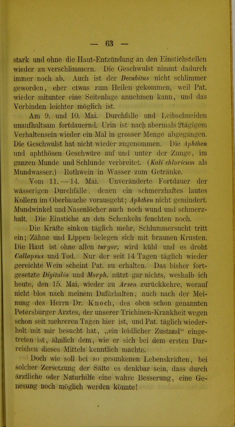 stark und oline die Haut-Entzündiing an den Einstichstellen wieder zu verschlimmern. Die Geschwulst nimmt dadurch immer noch ab. Auch ist der Decubitus nicht schlimmer geworden, eher etwas zum Heilen gekommen, weil Pat. wieder mitunter eine Seitenlage annehmen kann, und das Verbinden leichter möglich ist. Am 9. und 10. Mai. Durchfälle und Leibschneiden unauflialtsam fortdauernd. Urin ist nach abermals 2tägigem Verhaltensein wieder ein Mal in grosser Menge abgegangen. Die Geschwulst hat nicht wieder zugenommen. Die Aphthen und aphthösen Geschwüre auf und unter der Zunge, im ganzen Munde und Schlünde verbreitet. (Kali chloricnm als Mundwasser.) Rothwein m Wasser zum Getränke. Vom 11. —14. Mai. Unveränderte Fortdauer der wässerigen Durchfälle, denen ein schmerzhaftes lautes Kollern im Oberbauche vorausgeht; Aphthen nicht gemindert. Mundwinkel und Nasenlöcher auch noch wund und schmerz- halt. Die Einstiche an den Schenkeln feuchten noch. Die Kräfte sinken täglich mehr, Schlummersucht tritt ein; Zähne mid Lippen belegen sich mit bramien Krusten. Die Haut ist ohne allen tnrgor, wird kühl und es droht Callapsns und Tod. Nur der seit 14 Tagen täglich wieder gereichte Wein scheint Pat. zu erhalten. Das bisher fort- gesetzte Digitalin und Morph, nützt gar nichts, weshalb ich heute, den 15, Mai, wieder zu Arsen zurückkehre, worauf nicht blos nach meinem Dafürhalten, auch nach der Mei- nung des Herrn Dr. Knoch, des oben schon genannten Petersburger Arztes, der unserer Trichinen-Krankheit wiegen schon seit mehreren Tagen hier ist, und Pat. täglich wieder- holt mit mir besucht hat, „ein leidlicher Zustand einge- treten ist, ähnlich dem, wie er sich bei dem ersten Dar- reichen dieses Mittels kenntlich machte. Doch Avie soll bei so gesunkenen Lebenskräften, bei solcher Zersetzung der Sälte es denkbar sein, dass durch ärztliche oder Naturhilfe eine wahre Besserung, eine Ge- nesung noch möglich werden könnte 1