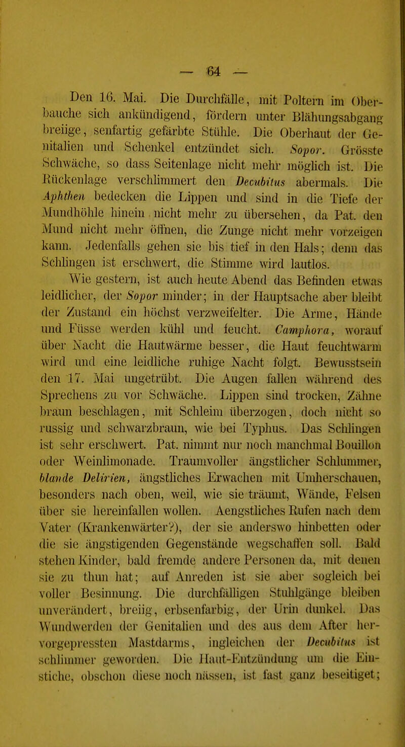 Den 16. Mai. Die Durchfälle, mit Poltern im Ober- bauche sich ankündigend, fiirdern unter Blähungsabgang breiige, senlartig gefärbte Stühle. Die Oberhaut der Ge- nitalien und Schenkel entzündet sich. Sopor. Grösste Schwäche, so dass Seitenlage nicht mehr möglich ist. Die Rückenlage verschlimmert den Decubitus abermals. Die Aphthen bedecken die Lippen und sind in che Tiefe der Mundhöhle hinein nicht mehr zu übersehen, da Pat. den Mund nicht mehr ölihen, die Zunge nicht mehr vorzeigen kann. Jedenfalls gehen sie l)is tief in den Hals; denn das Schhngen ist erschwert, die Stimme wird lautlos. Wie gestern, ist auch heute Abend das Befinden etwas leidhcher, der Soj^or minder; in der Hauptsache aber bleibt der Zustand ein höchst verzweifelter. Die Arme, Hände und Füsse werden kühl und feucht. Camphora, worauf über Nacht die Hautwärme besser, die Haut feuchtwarm wird und eine leidliche ruhige Nacht folgt Bewusstsein den 17. Mai ungetrübt. Die Augen fallen während des Sprechens zu vor Schwäche. Lippen sind trocken, Zäluie braun beschlagen, mit Schleim überzogen, doch nicht so russig und schwarzbraun, wie bei Typhus. Das Sclilingen ist sehr erschwert. Pat. nimmt nur noch manchmal Bouillon oder Weiulimonade. Traumvoller ängstlicher Schlummer, hlmide Delirien, ängstUches Erwachen mit Umherschauen, besonders nach oben, weil, wie sie träumt, Wände, Felsen über sie hereinfallen wollen. Aengstliches Rufen nach dem Vater (Krankenwärter?), der sie anderswo hinbetten oder die sie ängstigenden Gegenstände wegschaffen soll. Bald stehen Kinder, bald fremde andere Personen da, mit denen sie zu thun hat; auf Anreden ist sie aber sogleich bei voller Besinnung. Die durchfäUigen Stuhlgiüige l)leiben unverändert, breiig, erbsenfarbig, der Unn dunkel. Das VVundwerden der Genitalien und des aus dem After her- vorgepressten Mastdarms, ingleichen der Decubitus ist schlinnner geworden. Die Haut-Entzündung um die Ein- stiche, obschon diese noch nässen, ist fast ganz beseitiget;