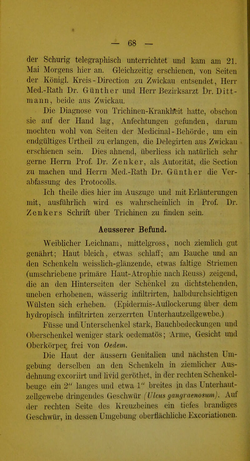 * — 68 — der Schurig telegraphisch unterrichtet und kam am 21. Mai Morgens hier an. Gleichzeitig erschienen, von Seiten der Königl. Kreis - Direction zu Zwickau entsendet, Herr Med.-Rath Dr. Günther und Herr Bezirksarzt t)r. Ditt- mann, beide aus Zwickau. Die Diagnose von Trichinen-Krankheit hatte, obschon sie auf der Hand lag, Anfechtungen gefunden, darum mochten wohl von Seiten der Medicinal - Behörde, um ein endgültiges Urtheil zu erlangen, die Delegirten aus Zwickau erschienen sein. Dies ahnend, überliess ich natürhch sehr gerne Herrn Prof. Dr. Zenker, als Autorität, die Section zu machen und Herrn Med.-Rath Dr. Günther die Ver- abfassung des ProtocoUs. Ich theile dies hier im Auszuge und mit Erläutermigen mit, ausführhch wird es wahrscheinlich in Prof. Dr. Zenkers Schrift über Tricliinen zu finden sein. Aeusserer Befund. Weibhcher Leichnam, mittelgToss, noch ziemhch gut genährt; Haut bleich, etwas schlaff; am Bauche und an den Schenkeln weisshch-glänzende, etwas faltige Striemen (umschriebene primäre Haut-Atrophie nach Keuss) zeigend, die an den Hinterseiten der Schenkel zu dichtstehenden, uneben erhobenen, wässerig infiltrirten, halbdurchsiclitigen Wülsten sich erheben. (Epidermis-Aullockerung über dem hydropisch infiltrirten zerzerrten Unterhautzellgewebe.) Füsse und Unterschenkel stark, Bauchbedeckungen und Oberschenkel weniger stark oedematös; Arme, Gesicht und Oberkörper frei von Oedem. Die Haut der äussern Genitalien und nächsten Um- gebung derselben an den Schenkeln in ziemlicher Aus- dehnung excoriirt und livid geröthet, in der rechten Schenkel- beuge ein 2 langes und etwa 1 breites in das Unterhaut- zellgewebe (hängendes Geschwür (Ulcus gangraenosum). Auf der rechten Seite des Kreuzbeines ein tiefes brandiges Geschwür, in dessen Umgebung oberflächliche Excoriationeu.
