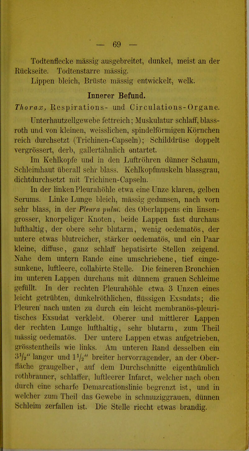 Todtenflecke massig ausgebreitet, dunkel, meist an der Rückseite. Todtenstarre raässig. Lippen bleich, Brüste massig entwickelt, welk. Innerer Befand. Thorax, Respirations- und Circulations-Organe. Unterhautzellgewebe fettreich; Muskulatur schlalf, blass- roth und von kleinen, weisslichen, spindelförmigen Körnchen reich durchsetzt (Trichinen-Capseln); Schilddrüse doppelt vergrössert, derb, gallertähnlich entartet. Im Kehlkopfe und in den Luftröhren dünner Schaum, Schleimhaut überall sehr blass. Kehlkopfmuskehi blassgrau, dichtdurchsetzt mit Trichinen-Capseln. In der linken Pleurahöhle etwa eine Unze klaren, gelben Serums. Linke Lunge bleich, massig gedunsen, nach vorn sehr blass, in der Pleura pnlm. des Oberlappens ein hnsen- grosser, knorpeliger Knoten, beide Lappen fast durchaus lufthaltig, der obere sehr blutarm, wenig oedematös, der untere etwas blutreicher, stärker oedematös, und ein Paar kleme, diliuse, ganz schlaff hepatisirte Stellen zeigend. Nahe dem untern Rande eine umschriebene, tief einge- simkene, luftleere, coUabirte Stelle. Die feineren Bronchien im unteren Lappen durchaus mit dünnem grauen Schleime gefüllt. In der rechten Pleurahöhle etwa 3 Unzen eines leicht getrübten, dunkelröthlichen, flüssigen Exsudats; die Pleuren nacli unten zu durch ein leicht membranös-pleuri- tisches Exsudat verklebt. Oberer und mittlerer Lappen der rechten Limge lufthaltig, sehr blutarm, zum Theil massig oedematös. Der untere Lappen etwas aufgetrieben, grösstentheils wie links. Am unteren Rand desselben ein 3V2 langer undlV2 breiter hervorragender, an der Ober- fläche graugelber, auf dem Durchschnitte cigenthümlich rüthbrauner, schlatt'er, luftleerer Infarct, welcher nach oben durch eine scharfe Demarcationslinie begrenzt ist, und in welcher zum Theil das Gewebe in schmuziggrauen, dünnen Schleim zerfallen ist. Die Stelle riecht etwas brandig.