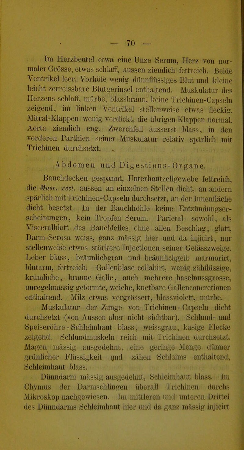 Im Herzbeutel etwa eine Unze Serum, Herz von nor- maler Grösse, etwas schlaff, aussen ziemlich fettreich. Beide Ventrikel leer, Vorhöfe wenig dünnflüssiges Blut und kleine leicht zerreissbare Blutgerinsel enthaltend. Muskulatur des Herzens schlaft, mürbe, blassbraun, keine Trichinen-Capseln zeigend, im linken Ventrikel stellenweise etwas fleckig. Mitrai-Klappen wenig verdickt, die übrigen Klappen normal. Aorta ziemlich eng. Zwerchfell äusserst blass, m den vorderen Parthien seiner Muskulatur relativ spärlich mit Trichinen durchsetzt. Abdomen und Digestions-Organe. Bauchdecken gespannt, Unterhautzellgewebe fettreich, die Muse. rect. aussen an einzehien Stellen dicht, an andern spärlich mit Trichinen-Capseln durchsetzt, au der Innenfläche dicht besetzt. Li der Bauchhöhle keine Entzündmigser- scheinungen, kern Tropfen Serum. Parietal- sowohl, als Visccralblatt iles Bauchfelles ohne allen Beschlag, glatt, Darm-Serosa Aveiss, ganz mässig hier und da injicirt, nm- stellenweise etwas stärkere lujectiouen seiner Gefässzweige. Leber blass, bräunhchgrau und bräunlicligelb marmoriit, blutarm, fettreich. Gallenblase collabirt, wenig zähflüssige, krümliche, braune Galle, auch mehrere haselnussgrosse, unregelmässig geformte, weiche, knetbare Gallenconcretionen enthaltend. Milz etwas vergrössert, blassviolett, mürbe. Muskidatur der Zmige von Trichinen - Capsehi dicht durchsetzt (von Aussen aber nicht sichtbar). Schlund- und Speiseröhre - Schleimhaut blass, weissgrau, käsige Flecke zeigend. Schlundmuskeln reich mit Trichüien durchsetzt. Magen mässig ausgedehnt, eine geringe Menge dünner grünlicher Flüssigkeit und zähen Schleims enthaltend, Schleimhaut blass. Dünndarm mässig ausgedelmt, Schleimhaut blass. Im Chymus der Darmschlingen überall Trichinen durchs Mikroskop nachgewiesen. Im mittleren und unteren Drittel des Dünndarms Schleimhaut hier und da ganz mässig injicirt
