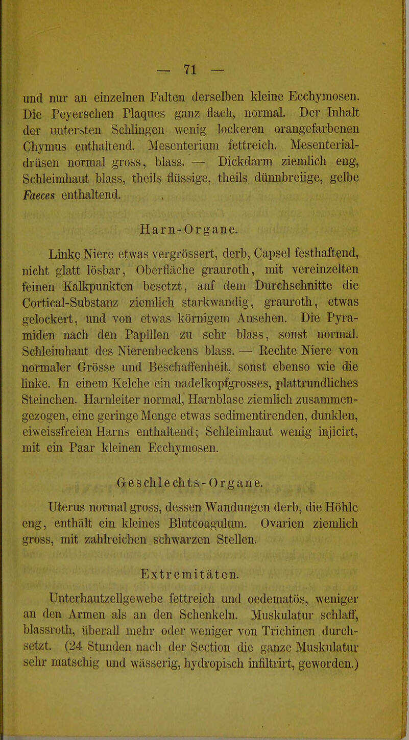 und nur an einzelnen Falten derselben kleine Ecchymosen. Die Pcyerschen Plaques ganz flach, normal. Der Inhalt der untersten Schlingen wenig lockeren orangefarbenen Chymus enthaltend. Mesenterium fettreich. Mesenterial- drüsen normal gross, blass. — Dickdarm ziemlich eng, Schleimhaut blass, theils flüssige, theils dümibreiige, gelbe Faeces enthaltend. Harn-Organe. Linke Niere etwas vergrössert, derb, Capsel festhaftend, nicht glatt lösbar, Oberfläche graurotli, mit vereinzelten feinen Kalkpunkten besetzt, auf dem Durchschnitte die Cortical-Substanz ziemlich starkwandig, grauroth, etwas gelockert, und von etwas körnigem Ansehen. Die Pyra- miden nach den Papillen zu sehr blass, sonst normal. Schleimhaut des Nierenbeckens blass. — Kechte Niere von normaler Grösse und Beschaffenheit, sonst ebenso wie die linke. In einem Kelche ein uadelkopfgrosses, plattrimdliches Steinchen. Harnleiter normal, Harnblase ziemhch zusammen- gezogen, eine geringe Menge etwas sedimentirenden, dunklen, eiweissfreien Harns enthaltend; Schleimhaut wenig injicirt, mit ein Paar kleinen Ecchymosen. Geschlechts-Organe. Uterus normal gross, dessen Wandungen derb, die Höhle eng, enthält ein kleines Blutcoagulum. (Ovarien ziemlich gross, mit zahlreichen schwarzen Stellen. Extremitäten. Unterhautzellgewebe fettreich und oedematös, weniger an den Armen als an den Schenkeln. Muskulatur schlaft', blassroth, überall mehr oder weniger von Trichinen durch- setzt. (24 Stunden nach der Section die ganze Muskulatur sehr matschig und wässerig, hydropisch üifiltrirt, geworden.)