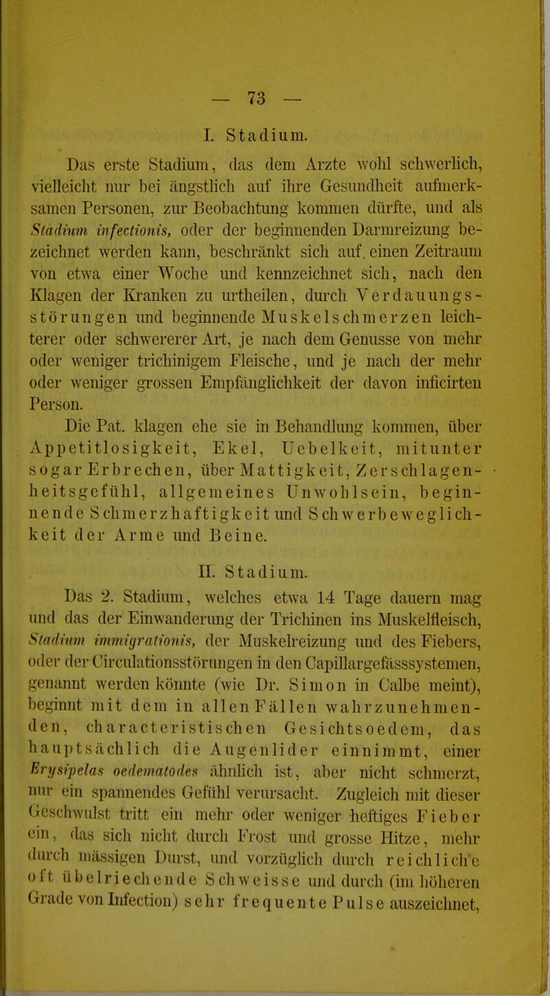 I. Stadium. Das erste Stadium, das dem Arzte wolil schwerlich, vielleicht mir bei ängstlich auf ihre Gesundheit aufmerk- samen Personen, zur Beobachtung kommen dürfte, und als Stadium infectionis, oder der beginnenden Darmreizung be- zeichnet werden kann, beschränkt sich auf. einen Zeitraum von etwa einer Woche und kennzeichnet sich, nach den Klagen der Kranken zu urtheilen, durch Verdauungs- störungen und beginnende Muskel schmerzen leich- terer oder schwererer Art, je nach dem Genüsse von mehr oder weniger trichinigem Fleische, und je nach der mehr oder weniger gi'ossen Empfänglichkeit der davon inficirten Person. Die Pat. klagen ehe sie in Behandlung kommen, über Appetitlosigkeit, Ekel, Uebelkeit, mitunter sogar Erbrechen, über Mattigkeit,Zerschlagen- heitsgefühl, allgemeines Unwohlsein, begin- nende Schmerzhaftigkeit und Schwerbeweglich- keit der Arme und Beine. II. Stadium. Das 2. Stadium, welches etwa 14 Tage dauern mag und das der Einwanderung der Trichinen ins Muskelfleisch, Stadinm immigralionis, der Muskelreizung und des Fiebers, oder der Circulationsstörungen in den Capillargefässsystemen, genannt werden könnte (wie Dr. Simon in Calbe meint), beginnt mit dem in allen Fällen wahrzunehmen- den, characteristischen Gesichtsoedem, das hauptsächlich die Augenlider einnimmt, einer Ery sipelas oedematodes ähnlich ist, aber nicht schmerzt, iinr ein spannendes Gefühl verursacht. Zugleich mit dieser Geschwulst tritt ein mehr oder weniger heftiges Fieber ein, (las sich nicht durcli Frost und grosse Hitze, mehr durch Illässigen Durst, und vorzüghcb durcli reichliche oft übelriechende Seh weisse und durch (im höheren Grade von Infection) sehr frequentePulse auszeichnet,