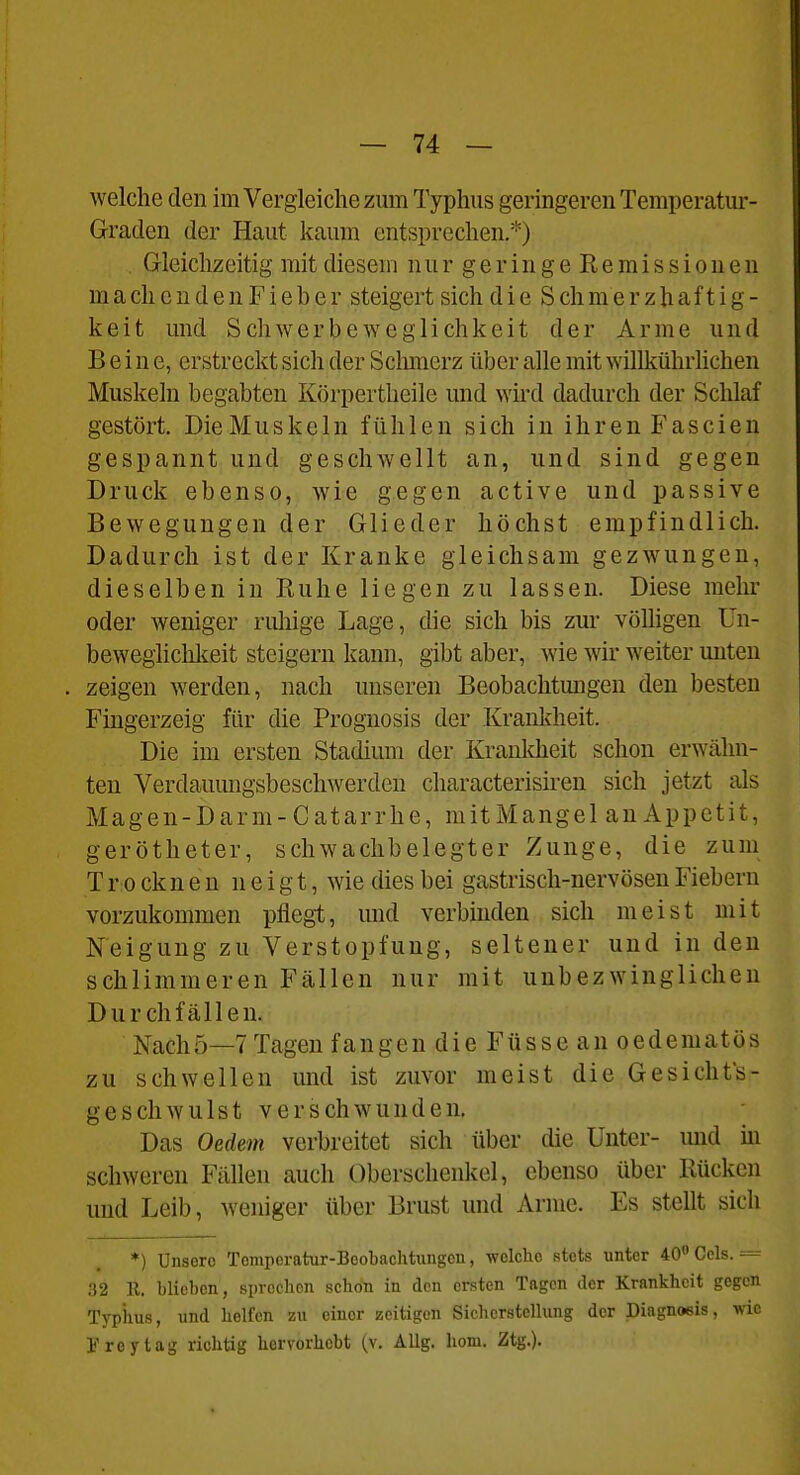 welche den im Vergleiche zum Typhus geringeren Temperatm*- Gratlen der Haut kaum entsprechen.*) Gleichzeitig mit diesem n u r g e r i n g e E e m i s s i o u e u maeh en d en Fieb er steigert sich die S chmer zhaf t ig - keit und Schwerbeweglichkeit der Arme und Beine, erstreckt sich der Schmerz über alle mit willkührlichen Muskeln begabten Körpertheile und wii'd dadurch der Schlaf gestört. DieMuskeln fühlen sich in ihren Fascien gespannt und geschwellt an, und sind gegen Druck ebenso, wie gegen active und passive Bewegungen der Glieder höchst empfindlich. Dadurch ist der Kranke gleichsam gezwungen, dieselben in Euhe liegen zu lassen. Diese mehr oder weniger ruhige Lage, die sich bis zur völligen Un- beweglichkeit steigern kann, gibt aber, wie wir weiter unten zeigen werden, nach unseren Beobachtungen den besten Fingerzeig für die Prognosis der Krankheit. Die im ersten Stadium der Krauldieit schon erwähn- ten Verdauungsbeschwerden characterisiren sich jetzt als M a g e n - D a r m - C a t a r r h e, m i t M a n g e 1 a n A p p e t i t, gerötheter, schwachbelegter Zunge, die zum T r 0 ck n e n neigt, wie dies bei gastrisch-nervösen Fiebern vorzukommen pflegt, und verbhiden sich meist mit Neigung zu Verstopfung, seltener und in den schlimmeren Fällen nur mit unbezwinglichen Durchfällen. Nachö—TTagen fangen die Füsse an oedematös zu schwellen und ist zuvor meist die Gesichts- geschwulst verschwunden. Das Oedem verbreitet sich über die Unter- und m schweren Fällen auch Oberschenkel, ebenso über Rücken und Leib, weniger über Brust und Arme. Es stellt sich *) Unsere Temporatur-Beobachtungcu, welche stets unter 40 Gels. = 32 E. blieben, sprechen schön in den ersten Tagen der Krankheit gegen Typiius, und helfen zu einer zeitigen Sichcrstellung der Diagnoeis, wie Frey tag richtig hervorhobt (v. AUg, hom. Ztg.).