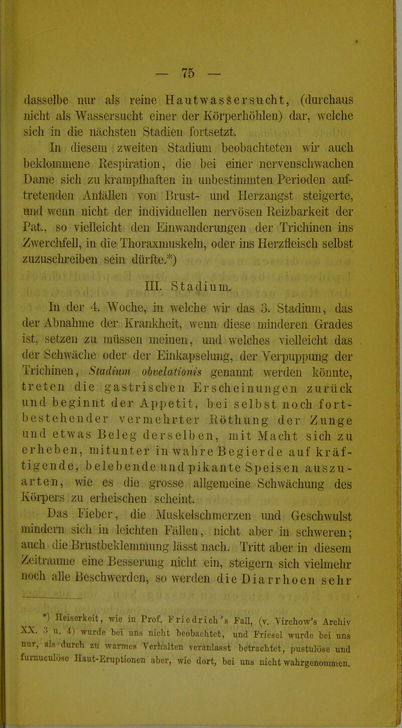 dasselbe nur als reine HautwasSersucht, (durchaus nicht als Wassersucht einer der Körperhöhlen) dar, welche sich in die nächsten Stadien fortsetzt. In diesem zweiten Stadium beobachteten wir auch beklommene Kespiration, die bei einer nervenschwachen Dame sich zu kramplhaften in unbestimmten Perioden auf- tretenden Anfällen von Brust- und Herzangst steigerte, und wenn nicht der individuellen nervösen Reizbarkeit der Pat., so vielleicht den Eiuwanderimgen der Tricliinen ins Zwerchfell, in die Thoraxmuskeln, oder uis Herzfleisch selbst zuzuschreiben sein dürfte.*) HI. Stadium. In der 4. Woche, in welche wn- das o. Stadium, das der Abnahme der Krankheit, wenn diese minderen Grades ist, setzen zu müssen meinen, mid welches vielleicht das der Schwäche oder der Einkapselung, der Verpuppung der Trichinen, Stadium obvelationis genannt werden könnte, treten die gastrischen Erscheinungen zurück und beginnt der Appetit, bei selbst noch fort- bestehender vermehrter Röthung der Zunge und etwas Beleg derselben, mit Macht sich zu erheben, mitunter in wahre Begierde auf kräf- tigende, belebende und pikante Speisen auszu- arten, wie es die grosse allgemeine Schwächung des Körpers zu erheischen scheint. Das Fieber, die Muskelschmerzen und Geschwulst mindern sich in leichten Fällen, nicht aber in schweren; auch die Brustbeklemmung lässt nach. Tritt aber in chesera Zeiträume eine Besserung nicht ein, steigern sich viehnehr noch alle Beschwerden, so werden dieDiarrhoen sehr •) Heiserkeit, wie in Prof. Friodrich's JFaU, (v. Virchow's Archiv XX. r> u. 4-) wurde bei uns nicht beobachtet, und Friesel wurde bei nns nur, als durch zu warmes Verhalten veranlasst betrachtet, pustulöse und furauculösc Haut-Eruptionen aber, wie dort, bei uns nicht wahrgenommen.