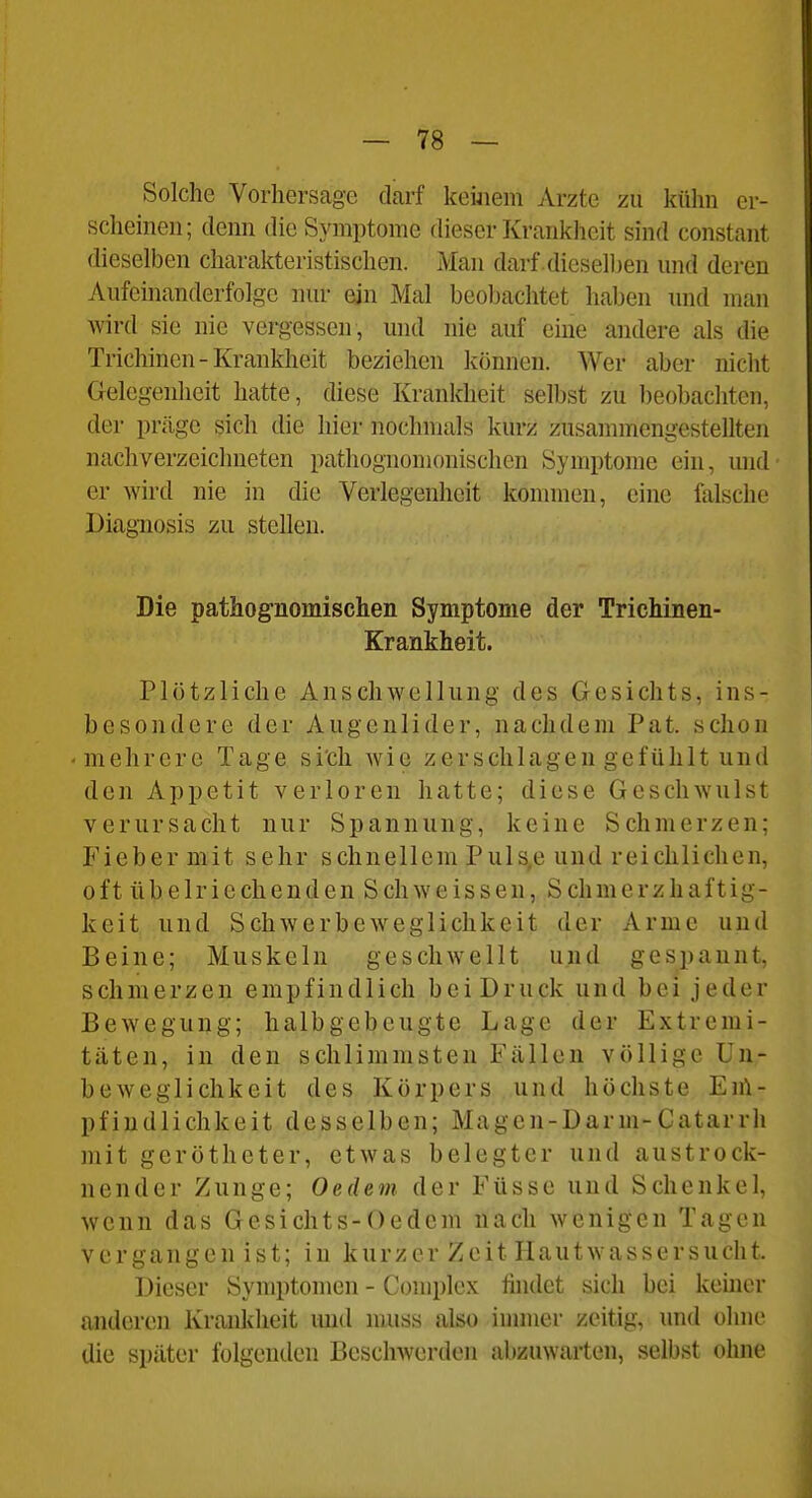Solche Vorhersage darf keüiem Arzte zu külin er- schemen; denn die Symptome dieser Krankheit sind constant dieselben charakteristischen. Man darf dieselben und deren Aufeinanderfolge nur ein Mal beolnichtet haben und man wird sie nie vergessen , und nie auf eine andere als die Trichinen-Krankheit beziehen können. Wer aber nicht Gelegenheit hatte, diese Krankheit selbst zu beobachten, der präge sich die hier nochmals kurz zusammengestellten nachverzeichneten pathognomonischen Symptome ein, und er wird nie in die Verlegenheit kommen, eine falsche Diagnosis zu stellen. Die pathognomischen Symptome der Trichinen- Krankheit. Plötzliche Anschwellung des Gesichts, ins- besondere der Augenlider, nachdem Pat. schon -mehrere Tage sich wie zerschlagen gefühlt und den Appetit verloren hatte; diese Geschwulst verursacht nur Spannung, keine Schmerzen; Fieber mit sehr schnellem Puls,e und reichlichen, oft übelriechenden Schweisseu, Schmerzhaftig- keit und Schwerbeweglichkeit der Arme und Beine; Muskeln geschwellt und gespannt, schmerzen empfindlich bei Druck und bei jeder Bewegung; halbgebeugte Lage der Extremi- täten, in den schlimmsten Fällen völlige ün- beweglichkeit des Körpers und höchste En\- pfiudlichkeit desselben; Magen-Darm-Catarrh mit gerötheter, etwas belegter und austrock- nender Zunge; Oedem der Füsse und Schenkel, wenn das Gesichts-Oedem nach wenigen Tagen vergangen ist; in kurzer Zeit Hautwassersucht. Dieser Symptomen - Complex findet sich bei keiner anderen Krankheit imd muss also immer zeitig, und olnic die später folgenden Beschwerden abzuwarten, selbst ohne