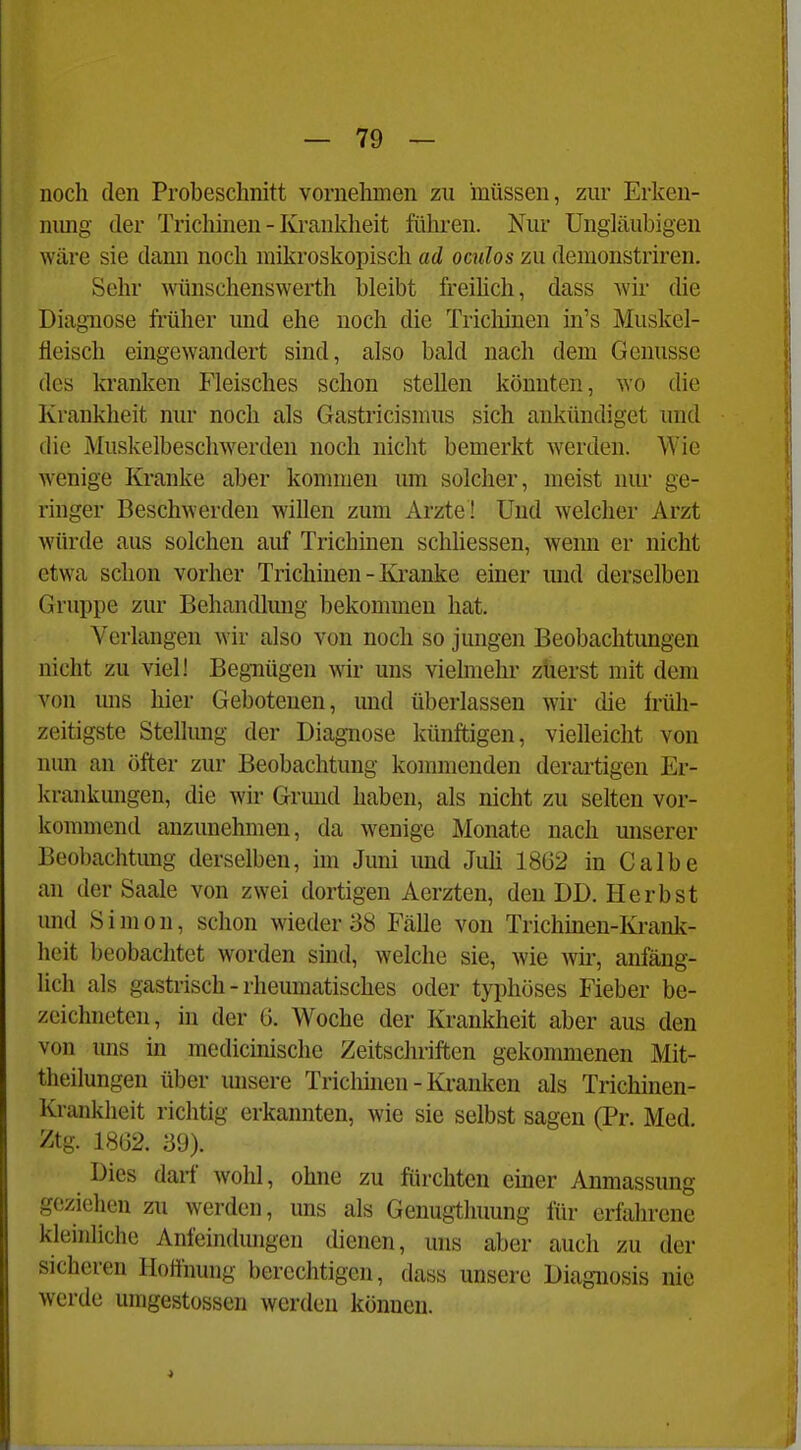 noch den Probeschnitt vornehmen zu müssen, zur Erkeu- nimg der Trichinen - Krankheit führen. Nur Ungläubigen wäre sie dami noch mikroskopisch ad oculos zu demonstriren. Sehr wünschenswerth bleibt freihch, dass wir die Diagnose früher und ehe noch die Tricliinen in's Muskel- fleisch eingewandert sind, also bald nach dem Genüsse des kranken Fleisches schon stellen könnten, ^Y0 die Krankheit nur noch als Gastricismus sich ankündiget und die iMuskelbeschwerden noch nicht bemerkt werden. Wie wenige Kranke aber kommen um solcher, meist nur ge- ringer Beschwerden willen zum Arzte! Und welcher Arzt würde aus solchen auf Trichinen schliessen, wemi er nicht etwa schon vorher Trichinen - Kranke einer und derselben Gruppe zur Behandlimg bekommen hat. Verlangen wir also von noch so jungen Beobachtungen nicht zu viel! Begnügen wir uns vielmehr züerst mit dem von uns hier Gebotenen, und überlassen wir die früh- zeitigste Stellung der Diagnose künftigen, vielleicht von nun an öfter zur Beobachtung kommenden derartigen Er- krankungen, die wir Grund haben, als nicht zu selten vor- kommend anzunehmen, da wenige Monate nach unserer Beobachtung derselben, im Juni imd Juü 1862 in Calbe an der Saale von zwei dortigen Aerzten, den DD. Herbst und Simon, schon wieder 38 Fälle von Trichmen-Krank- heit beobachtet worden sind, welche sie, wie wü', anfäng- lich als gastrisch - rheumatisches oder typhöses Fieber be- zeichneten, in der 6. Woche der Krankheit aber aus den von uns in medicinischc Zeitschriften gekommenen Mit- theilungen über unsere Triclmien - Kranken als Trichinen- Krankheit richtig erkannten, wie sie selbst sagen (Pr. Med. Ztg. 1862. '69). Dies darf wohl, ohne zu fürchten emer Anmassung geziehen zu werden, uns als Genugthuung für erfahrene kleinliche Anfeindungen dienen, uns aber auch zu der sicheren Hoffnung berechtigen, dass unsere Diagnosis nie werde umgestossen werden können.