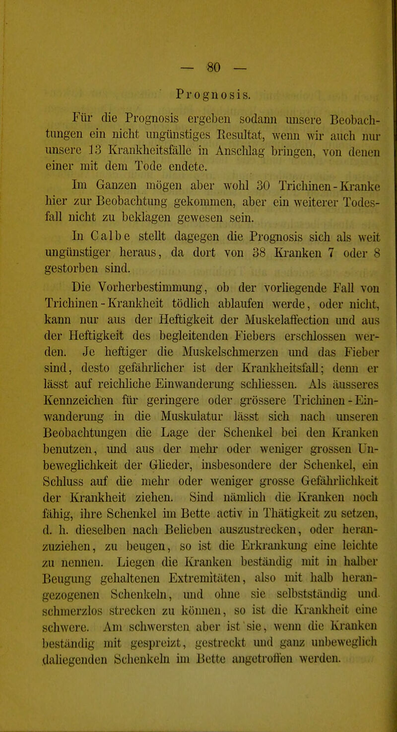 Progiiosis. Für die Prognosis ergeben sodann unsere Beobach- tungen ein nicht ungünstiges Resultat, wenn wir auch nur unsere 13 Krankheitsfälle in Anschlag bringen, von denen einer mit dem Tode endete. Im Ganzen mögen aber wohl 30 Trichinen - Kranke hier zur Beobachtung gekommen, aber ein weiterer Todes- fall nicht zu beklagen gewesen sein. In Calbe stellt dagegen die Prognosis sich als weit ungünstiger heraus, da dort von 38 Imnken 7 oder 8 gestorben sind. Die Vorherbestimmung, ob der vorhegeude Fall von Trichinen - Krankheit tödlich ablaufen werde, oder nicht, kann nur aus der Heftigkeit der Muskelaffection und aus der Heftigkeit des begleitenden Fiebers erschlossen wer- den. Je heftiger die Muskelschmerzen und das Fieber sind, desto gefährücher ist der Krankheitsfall; demi er lässt auf reichliche Einwanderung schliessen. Als äusseres Kennzeichen für geringere oder grössere Tricliineu - Ein- wanderung in die Muskulatur lässt sich nach unseren Beobachtungen die Lage der Schenkel bei den Kranken benutzen, mid aus der mehi' oder weniger grossen Un- beweglichkeit der Grüeder, insbesondere der Schenkel, ein Schluss auf die mehr oder weniger grosse Gefährlichkeit der Krankheit ziehen. Sind nämlich die Kranken noch fähig, ihre Schenkel im Bette activ in Thätigkeit zu setzen, d. h. dieselben nach Beheben auszustrecken, oder heran- zuziehen, zu beugen, so ist die Erkrankung eine leichte zu nennen. Liegen die Kranken beständig mit in halber Beugung gehaltenen Extremitiiten, also mit halb heran- gezogenen Schenkeln, und ohne sie selbstständig und schmerzlos strecken zu können, so ist die Krankheit eine schwere. Am schwersten aber ist sie, wenn die Krauken beständig mit gespreizt, gestreckt und ganz unbeweglicii dahegenden Schenkeln im Bette angetroÖen werden.