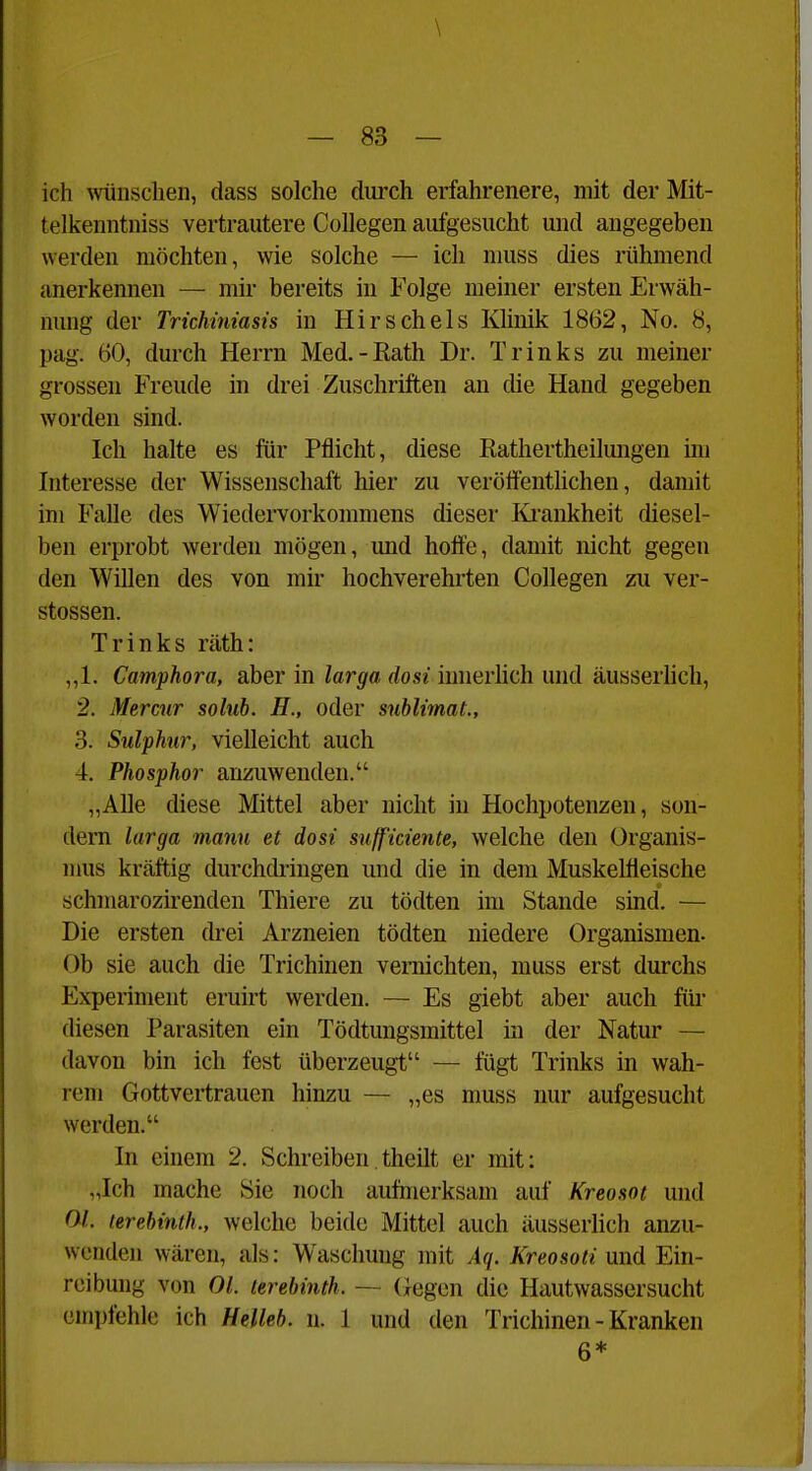 \ — 83 — ich wünschen, dass solche durch erfahrenere, mit der Mit- telkenntniss vertrautere CoUegen aufgesucht und angegeben werden möchten, wie solche — ich niuss dies rühmend anerkennen — mir bereits in Folge meiner ersten Erwäh- nung der Trichmiasis in Hirsch eis Klinik 1862, No. 8, pag. 60, durch Herrn Med.-Kath Dr. Trinks zu meiner grossen Freude in drei Zuschriften an die Hand gegeben worden sind. Ich halte es für Pflicht, diese Eathertheilungen im Interesse der Wissenschaft hier zu veröffentlichen, damit im Falle des Wiedervorkommens dieser Ki-ankheit diesel- ben erprobt werden mögen, und hoffe, damit nicht gegen den Willen des von mir hochverehrten Collegen zu Ver- stössen. Trinks räth: ,,1. Camphora, aber in larga dosi innerlich und äusserlich, 2. Mercur solub. H., oder Sublimat., 3. Sulphnr, vielleicht auch 4. Phosphor anzuwenden. „Alle diese Mittel aber nicht in Hochpotenzen, son- dern larga manu et dosi snfficiente, welche den Organis- mus kräftig durchdi-ingen und die in dem Muskelfleische schmarozirenden Thiere zu tödten im Stande sind. — Die ersten drei Arzneien tödten niedere Organismen. Ob sie auch die Trichinen vernichten, muss erst durchs Experiment eruirt werden. — Es giebt aber auch für diesen Parasiten ein Tödtungsmittel in der Natur — davon bin ich fest überzeugt — fügt Trinks in wah- rem Gottvertrauen hinzu — „es muss nur aufgesucht werden. In einem 2. Schreiben theilt er mit: „Ich mache Sie noch aufmerksam auf Kreosot und Ol. terebinth., welche beide Mittel auch äusserlich anzu- wenden wären, als: Waschung mit Aq. Kreosoti und Ein- reibung von Ol. lerebinth. ~ (Jegen die Hautwassersucht emi)fehle ich Helleh. n. 1 und den Trichinen - Kranken 6*