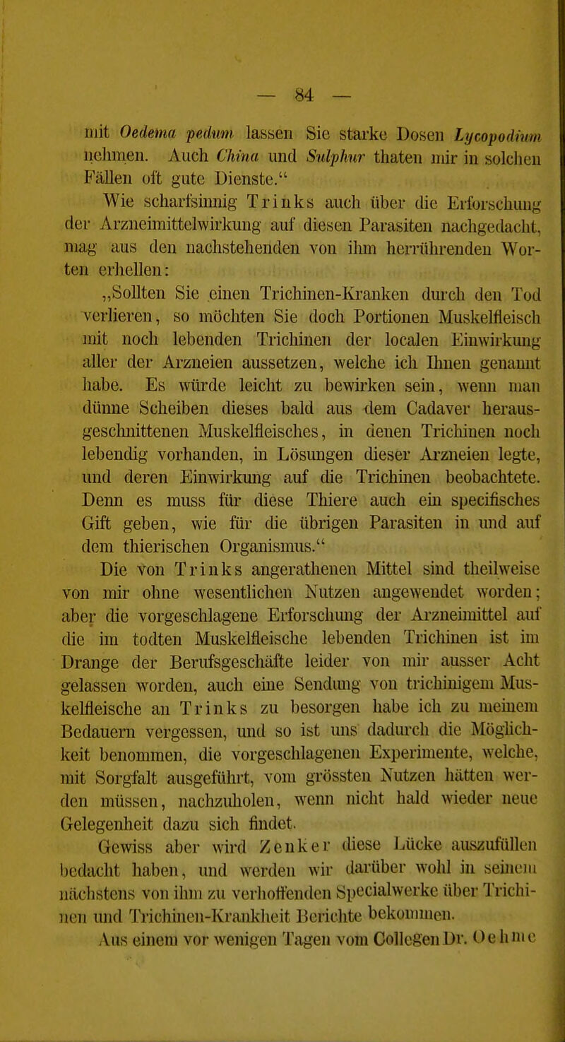 mit Oedenia pedunt lassen Sie starke Dosen Lycopodium nelmien. Auch China und Sulphur thaten mir in solchen Fällen oft gute Dienste. Wie schartsinnig Trinks auch über die Erforschung der Arzneimittelwirkuug auf diesen Parasiten nachgedacht, mag aus den nachstehenden von ihm herrührenden Wor- ten erhellen: „Sollten Sie einen Trichinen-Kranken durch den Tod verlieren, so möchten Sie doch Portionen Muskelfleisch mit noch lebenden Trichinen der locaJen Eiuwirkmig aller der Arzneien aussetzen, welche ich Ihnen genannt habe. Es würde leicht zu bewirken sein, wenn man dünne Scheiben dieses bald aus dem Cadaver heraus- gescliuittenen Muskelfleisches, in denen Trichinen noch lebendig vorhanden, in Lösungen dieser Arzneien legte, und deren Einwirkung auf die Trichüien beobachtete. Denn es muss für diese Thiere auch ein specifisches Gift geben, wie für die übrigen Parasiten in und auf dem thierischen Organismus. Die von Trinks angerathenen Mittel sind theilweise von mir ohne wesentlichen Nutzen angewendet worden; aber die vorgeschlagene Erforschmig der Arzneimittel auf die im todten Muskelfleische lebenden Trichinen ist im Drange der Berufsgeschäfte leider von mir ausser Acht gelassen worden, auch eine Sendimg von trichmigem Mus- kelfleische an Trinks zu besorgen habe ich zu memem Bedauern vergessen, mid so ist uns dadurch die Möglich- keit benommen, die vorgeschlagenen Experimente, welche, mit Sorgfalt ausgeführt, vom grössten Nutzen hätten wer- den müssen, nachzuholen, wenn nicht bald wieder neue Gelegenheit dazu sich findet. Gewiss aber wird Zenker diese Lücke auszufüllen bedacht haben, und werden wir darüber wohl in sehiem nächstens von ihm zu verhörenden Specialwerke über l'richi- nen und Trichinen-Krankheit Berichte bekonunen. Aus einem vor wenigen Tagen vom OollegenDr. Oehnic