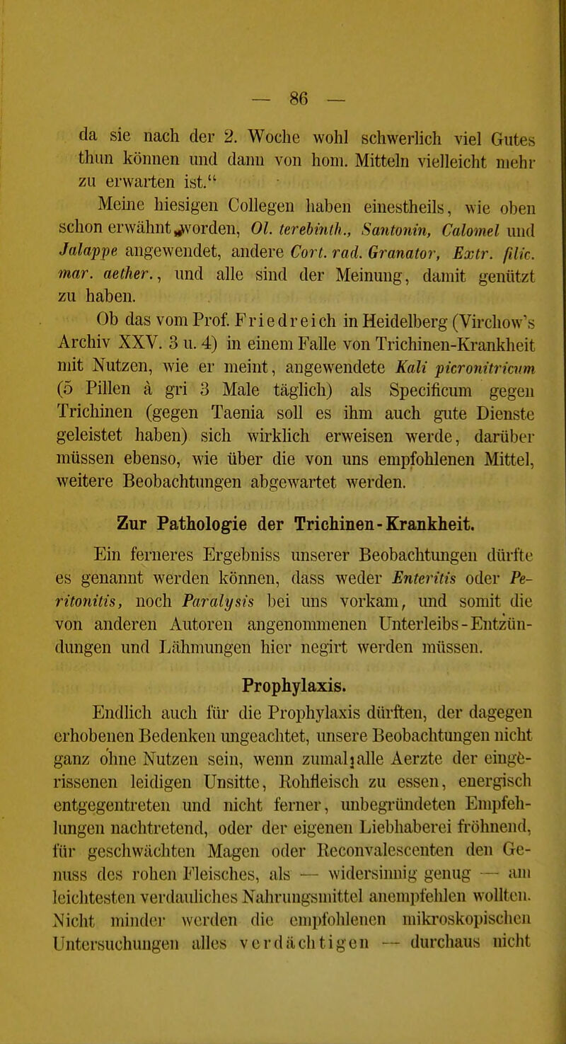 — Se- ck sie nach der 2. Woche wohl schwerHch viel Gutes thun können und dann von honi. Mitteln vielleicht mehr zu erwarten ist. Meme hiesigen Collegen haben einestheils, wie oben schon erwähnt forden, Ol. terebinih., Santonin, Calomel und Jalappe angewendet, andere Cort. rad. Granator, Extr. ßlk. mar. aether., und alle sind der Meinung, damit genützt zu haben. Ob das vom Prof. F r i e d r e i ch in Heidelberg (Virchow's Archiv XXV. 3 u. 4) in einem Falle von Trichinen-Krankheit mit Nutzen, wie er meint, angewendete Kali picronürmm (5 Pillen ä gri 3 Male täglich) als Specificum gegen Trichinen (gegen Taenia soll es ihm auch gute Dienste geleistet haben) sich wirklich erweisen werde, darüber müssen ebenso, wie über die von uns empfohlenen Mittel, weitere Beobachtungen abgewartet werden. Zur Pathologie der Trichinen-Krankheit. Ein ferneres Ergebniss unserer Beobachtimgen dürfte es genannt werden können, dass weder Enteritis oder Pe- ritonitis, noch Paralysis bei uns vorkam, und somit die von anderen Autoren angenommenen Unterleibs-Entzün- dungen und Lähmungen hier negirt werden müssen. Prophylaxis. Endlich auch für die Prophylaxis dürften, der dagegen erhobenen Bedenken migeachtet, misere Beobachtungen nicht ganz ohne Nutzen sein, wenn zumalj alle Aerzte der einge- rissenen leidigen Unsitte, Rohfleisch zu essen, energisch entgegentreten und nicht ferner, unbegi'ündeten Empfeh- lungen nachtretend, oder der eigenen Liebhaberei fröhnend, für geschwächten Magen oder Reconvalescenten den Ge- luiss des rohen Fleisches, als — widersinnig genug — am leichtesten verdauliches Nahrungsmittel ancmi)fehlen wollten. Nicht minder werden die empfohlenen mikroskopischen Untersuchungen alles verdächtigen — durchaus nicht