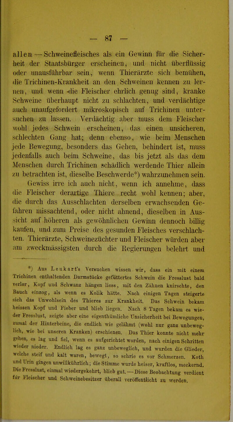 allen—Schweinefleisches als ein Gewinn für die Sicher- heit der Staatsbürger erscheinen, und nicht überflüssig oder unausführbar sein, wenn Thierärzte sich bemühen, die Trichinen-Krankheit an den Schweinen keimen zu ler- nen, und wenn «die Fleischer ehrlich genug sind, kranke Schweine überhaupt nicht zu schlachten, und verdächtige auch unaufgefordert mikroskopisch auf Trichinen unter- suchen zu lassen. Verdächtig aber muss dem Fleischer wohl jedes Schwein erscheinen, das einen misicheren, schlechten Gang hat; denn ebenso, wie beim Menschen jede Bewegung, besonders das Gehen, behindert ist, muss jedenfalls auch beim Schweine, das bis jetzt als das dem Menschen durch Trichinen achädUch werdende Thier allein /u betrachten ist, dieselbe Beschwerde*) wahrzimehmen sein. Gewiss irre ich auch nicht, wemi ich amiehme, dass die Fleischer derartige Thiere recht wohl kennen; aber, die durch das Ausschlachten derselben erwachsenden Ge- iahren missachtend, oder nicht ahnend, dieselben in Aus- sicht auf höheren als gewöhnlichen Gewmn dennoch biUig kaufen, und zum Preise des gesunden Fleisches verschlach- ten. Thierärzte, Schweinezüchter mid Fleischer würden aber am zweckmässigsten durch die Regierungen belehrt und *) Aus Leukart's VerBuchen wissen wir, dass ein mit einem Trichinen enthaltenden Darmstücke gefüttertes Schwein die Fresslust bald verlor, Kopf und Schwanz hängen liess, mit den Zähnen knirschte, den Bauch einzog, als wenn es Kolik hätte. Nach einigen Tagen steigerte sich das Unwohlsein des Thieres zur Krankheit. Das Schwein bekam heissen Kopf und Fieber und blieb liegen. Nach 8 Tagen bekam es wie- der Fresslust, zeigte aber eine eigenthümliche Unsicherheit bei Bewegungen, zumal der Hinterbeine, die endlich wie gelähmt (wohl nur ganz unbeweg- lich, wie bei unseren Kranken) erschienen. Das Thier konnte nicht mehr gehen, es lag und fiel, wenn es aufgerichtet worden, nach einigen Schritten wieder nieder. Endlich lag es ganz unbeweglich, und wurden die Glieder, welche steif und kalt waren, beAvegt, so schrie es vor Schmerzen. Koth und Urin gingen unwillkührUch; die Stimme wurde heiser, kraftlos, meckernd. Die Fresslust, einmal wiedergekehrt, blieb gut. —Diese Beobachtung verdient für Fleischer und Schweinebesitzer überall veröfifentlicht zu werden.