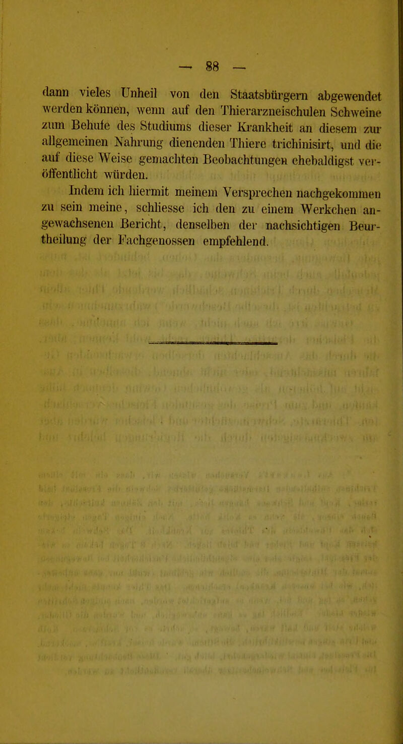 flann vieles Unheil von den Staatsbürgeni abgewendet werden können, wenn auf den Thierarzneischulen Schweine zum Behule des Studiums dieser Ki-ankheit an diesem zui^ allgemeinen Nahrung dienenden Thierc trichinisii-t, und die auf diese Weise gemachten Beobachtungen ehebaldigst ver- öffentliclit würden. Indem ich hiermit meinem Versprechen nachgekommen zu sein meine, schhesse ich den zu einem Werkchen an- gewachsenen Bericht, denselben der nachsichtigen Beui- theilung der Fachgenossen empfehlend.