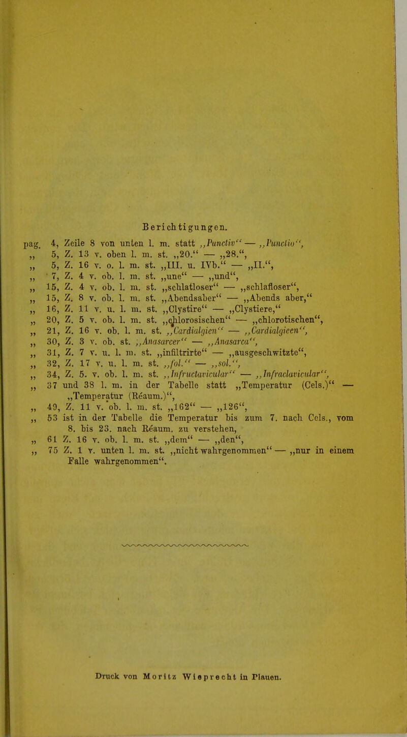 Berichtigungen. pag. 4, Zeile 8 von unlen 1. m. statt ,,Punctiv—,,Funclio'', „ ' 5, Z, 13 V. oben 1. m. st. „20. — „28., „ 5, Z. 16 V. 0. 1. m. st. „III. u. lYb. — „IL, ,, ■ 7, Z. 4 V. ob. 1. ni. st. „une — ,,nnd, „ 15, Z. 4 V. ob. 1. m. st. „scblatloser — „schlafloser, „ 15, Z. 8 V. oh. 1. m. st. „Abendsaber — „Abends aber, „ 16, Z. 11 V. u. 1. m. st. „Clystire — „Clystiere, „ 20, Z. 5 V. ob. 1. m. st. „cj^lorosischen — „chlorotischen, „ 21, Z. 16 T. ob. 1. m. st. ,,Cardial(jicii — ,,Cardialgieen, „ 30, Z. 3 V. ob. st. ,,Aimsarcer — ,,Anasarca, „ 31, Z. 7 T. u. 1. ni. st. „infiltrirte — „ausgeschwitzte, „ 32, Z. 17 V. u. 1. m. st. „fol. — „soL, „ 34, Z. 5. V. ob. 1. m. st. ,,Infructavicular — ,,Infraclavicidar, „ 37 und 38 1. m. in der Tabelle statt „Temperatur (Geis.) — „Temperatur (Reaum.), „ 49, Z. 11 v.'ob. 1. m. st. „162 — „126, „ 53 ist in der Tabelle die Temperatur bis zum 7. nach Ccls., vom 8. bis 23. nach Eeaum. zu verstehen, „ 61 Z. 16 V. ob. 1. m. st. „dem — „den, „ 75 Z. 1 V. unten 1. m. st. „nicht wahrgenommen— „nur in einem Falle wahrgenommen. Druck von Moritz Wleprecht In Plauen.